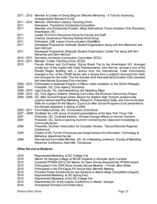 Doreen (Dee) Sams Page 23
2011 - 2012 Member & Creator of Group Blog for Effective Mentoring - A Tool for Advancing
Undergraduate Research Circle
2011 - 2012 Member, Information Literacy Teaching Circle
2011 Interviewer, President’s Scholarship Competition
2011 Attendee and Scholarship Provider, Athgo International Forum Invitation Only Reception,
Washington, DC
2011 Leader of Circle’s Discussion Group for Faculty and Staff
2011 Chaired, Governance Planning Retreat Work Group
2011 Participant, LMS Liaison Communication (WebMBA)
2011 Developed Proposal for Graduate Student Organization along with Amr Mohamed and
Gerri McCord
2011 Developed Proposal for Graduate Student Organization Career Fair along with Amr
Mohamed and Gerri McCord
2010 - 2011 Secretary, University Convocation Committee, GCSU
2010 - 2011 Member, Civitas Teaching Circle, GCSU
2010 Faculty Advisor and Co-Creator, Spring Break Trip to the Washington DC. Arranged
private tour of the Capitol with State Representative, John Barrow; arrange a tour of the
Ronald Regan Building with a lecture from the International Trade Commission;
arranged a tour of the USAID facility with a lecture from a publicist returning from Haiti;
and arranged for the hotel. The trip includes both International Education Club members
and International Business Club members.
2009 - 2010 Participated in Graduate Program in Macon video (available on the GCSU Infopage)
2009 Presenter, GC, Civic Agency Workshop
2008 - 2010 Lead Faculty, GC, Internationalizing the Marketing Major
2008 - 2010 GC, Civic Agency Initiative Steering Committee, the American Democracy Project
2008 - 2009 GC, After School Program Grant, Advisor for Baldwin High School’s academically
superior seniors teaching Marketing Research, Presentation Skills, and Communication
Skills for a project for the Mayor’s Council on After School Programs to be presented to
the Georgia legislature in Spring of 2009
2005 - 2011 Committee member, GC, Convocation Circle Book
2007 – 2008 Facilitator for a GC group of student presentations at the New York Times Talk
2007 Presenter, GC, Coverdell Institute: Climate Changes Affects on Human Systems
2007 Presenter, GC, Service Learning Summit: Connecting the Classroom Knowledge to
Community Action
2006 Presenter, Southern Association for Canadian Studies, “Second Biennial Regional
Conference”
2006 Creator of GC Turnitin Processes and Usage handout for Information Technology &
Marketing department faculty
2006 Recruitment Committee Member, GC, for a Marketing professor, Society of Marketing
Advances Conference, Nashville, Tennessee
Other Service to Students
2016 Represented Marketing at GC College Fair
2016 Mentor for Georgia College at NCUR Students in Asheville North Carolina
2015 Coverdell PPSRA (2015) GC Mentor for Sean Grimes Received the PPSRA Award
2015 Participated in the ODK Honor Society Annual Meeting – Pinned Jillian Bolak
2015 Participated in the Phi Kappa Phi Annual New Member Meeting
2015 Provided Partial Scholarship for two Students to Attend Athgo Competition (August)
2015 Represented Marketing at GC Spring Fest
2015 Represented Marketing at the GC College Fair
2015 Represented GC at the Logistic Conference in Atlanta, Georgia
2014 Presidential Scholars Committee (Nov)
 