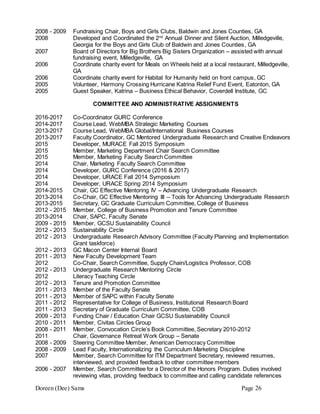 Doreen (Dee) Sams Page 26
2008 - 2009 Fundraising Chair, Boys and Girls Clubs, Baldwin and Jones Counties, GA
2008 Developed and Coordinated the 2nd
Annual Dinner and Silent Auction, Milledgeville,
Georgia for the Boys and Girls Club of Baldwin and Jones Counties, GA
2007 Board of Directors for Big Brothers Big Sisters Organization – assisted with annual
fundraising event, Milledgeville, GA
2006 Coordinate charity event for Meals on Wheels held at a local restaurant, Milledgeville,
GA
2006 Coordinate charity event for Habitat for Humanity held on front campus, GC
2005 Volunteer, Harmony Crossing Hurricane Katrina Relief Fund Event, Eatonton, GA
2005 Guest Speaker, Katrina – Business Ethical Behavior, Coverdell Institute, GC
COMMITTEE AND ADMINISTRATIVE ASSIGNMENTS
2016-2017 Co-Coordinator GURC Conference
2014-2017 Course Lead, WebMBA Strategic Marketing Courses
2013-2017 Course Lead, WebMBA Global/International Business Courses
2013-2017 Faculty Coordinator, GC Mentored Undergraduate Research and Creative Endeavors
2015 Developer, MURACE Fall 2015 Symposium
2015 Member, Marketing Department Chair Search Committee
2015 Member, Marketing Faculty Search Committee
2014 Chair, Marketing Faculty Search Committee
2014 Developer, GURC Conference (2016 & 2017)
2014 Developer, URACE Fall 2014 Symposium
2014 Developer, URACE Spring 2014 Symposium
2014-2015 Chair, GC Effective Mentoring IV – Advancing Undergraduate Research
2013-2014 Co-Chair, GC Effective Mentoring III – Tools for Advancing Undergraduate Research
2013-2015 Secretary, GC Graduate Curriculum Committee, College of Business
2012 - 2015 Member, College of Business Promotion and Tenure Committee
2013-2014 Chair, SAPC, Faculty Senate
2009 - 2015 Member, GCSU Sustainability Council
2012 - 2013 Sustainability Circle
2012 - 2013 Undergraduate Research Advisory Committee (Faculty Planning and Implementation
Grant taskforce)
2012 - 2013 GC Macon Center Internal Board
2011 - 2013 New Faculty Development Team
2012 Co-Chair, Search Committee, Supply Chain/Logistics Professor, COB
2012 - 2013 Undergraduate Research Mentoring Circle
2012 Literacy Teaching Circle
2012 - 2013 Tenure and Promotion Committee
2011 - 2013 Member of the Faculty Senate
2011 - 2013 Member of SAPC within Faculty Senate
2011 - 2012 Representative for College of Business, Institutional Research Board
2011 - 2013 Secretary of Graduate Curriculum Committee, COB
2009 - 2013 Funding Chair / Education Chair GCSU Sustainability Council
2010 - 2011 Member, Civitas Circles Group
2008 - 2011 Member, Convocation Circle’s Book Committee, Secretary 2010-2012
2011 Chair, Governance Retreat Work Group – Senate
2008 - 2009 Steering Committee Member, American Democracy Committee
2008 - 2009 Lead Faculty, Internationalizing the Curriculum Marketing Discipline
2007 Member, Search Committee for ITM Department Secretary, reviewed resumes,
interviewed, and provided feedback to other committee members
2006 - 2007 Member, Search Committee for a Director of the Honors Program. Duties involved
reviewing vitas, providing feedback to committee and calling candidate references
 