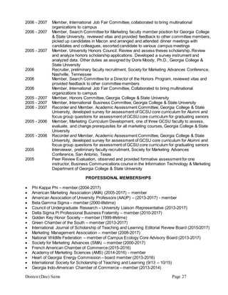 Doreen (Dee) Sams Page 27
2006 - 2007 Member, International Job Fair Committee, collaborated to bring multinational
organizations to campus
2006 - 2007 Member, Search Committee for Marketing faculty member position for Georgia College
& State University, reviewed vitas and provided feedback to other committee members,
picked up candidates in Macon and arranged and attended dinner meetings with
candidates and colleagues, escorted candidate to various campus meetings
2005 - 2007 Member, University Honors Council. Review and assess theses scholarship. Review
and analyze honors scholarship applications. Developed a survey instrument and
analyzed data. Other duties as assigned by Doris Moody, Ph.D., Georgia College &
State University
2006 Recruiter, preliminary faculty recruitment, Society for Marketing Advances Conference,
Nashville, Tennessee
2006 Member, Search Committee for a Director of the Honors Program, reviewed vitas and
provided feedback to other committee members
2006 Member, International Job Fair Committee, Collaborated to bring multinational
organizations to campus
2005 - 2007 Member, Honors Committee, Georgia College & State University
2005 - 2007 Member, International Business Committee, Georgia College & State University
2006 - 2007 Recorder and Member, Academic Assessment Committee, Georgia College & State
University, developed survey for assessment of GCSU core curriculum for Alumni and
focus group questions for assessment of GCSU core curriculum for graduating seniors
2005 - 2006 Member, Marketing Curriculum Development, one of three GCSU faculty to assess,
evaluate, and change prerequisites for all marketing courses, Georgia College & State
University
2005 - 2006 Recorder and Member, Academic Assessment Committee, Georgia College & State
University, developed survey for assessment of GCSU core curriculum for Alumni and
focus group questions for assessment of GCSU core curriculum for graduating seniors
2005 Interviewer, preliminary faculty recruitment, Society for Marketing Advances
Conference, San Antonio, Texas
2005 Peer Review Evaluation, observed and provided formative assessment for one
instructor, Business Communications course in the Information Technology & Marketing
Department of Georgia College & State University
PROFESSIONAL MEMBERSHIPS
 Phi Kappa Phi – member (2004-2017)
 American Marketing Association (AMA) (2005-2017) – member
 American Association of University Professors (AAUP) – (2013-2017) - member
 Beta Gamma Sigma – member (2000-lifetime)
 Council of Undergraduate Research – University Liaison /Representative (2013-2017)
 Delta Sigma Pi Professional Business Fraternity – member (2010-2017)
 Golden Key Honor Society – member (1999-lifetime)
 Green Chamber of the South – member (2013-2017)
 International Journal of Scholarship of Teaching and Learning Editorial Review Board (2015/2017)
 Marketing Management Association – member (2008-2017)
 National Wildlife Federation – member of Campus Ecology Core Advisory Board (2013-2017)
 Society for Marketing Advances (SMA) – member (2000-2017)
 French American Chamber of Commerce (2015-2016)
 Academy of Marketing Sciences (AMS) (2014-2016) - member
 Heart of Georgia Energy Commission – board member (2013-2016)
 International Society for Scholarship of Teaching and Learning (9/13 – 10/15)
 Georgia Indo-American Chamber of Commerce – member (2013-2014)
 