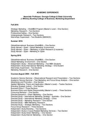 ACADEMIC EXPERIENCE
Associate Professor, Georgia College & State University
J. Whitney Bunting College of Business, Marketing Department
Fall 2016
Strategic Marketing – WebMBA Program (Master’s Level – One Section)
Marketing Research – Two Sections
Professional Selling – One Section
Undergraduate Research – Two Sections
Internships Supervised – Two Students (MURACE)
Summer 2016
Global/International Business (WebMBA) – One Section
Study Abroad – Spain - Global Marketing Environment
Study Abroad – Spain – Marketing in Spain Research (2 students)
Study Abroad – Spain - Marketing In Spain
Spring 2016
Global/International Business (WebMBA) – One Section
Global Marketing Environment – One Section
Independent Study – Advanced Marketing - Two MBA Students
Independent Study International Marketing Strategy – One Student
Internships Supervised – Two Students
Marketing Research – One Section
Courses August 2004 – Fall 2015
Academic Service Seminar – Observational Research and Presentation – Two Sections
Academic Service Seminar – Test Marketing and Focus Group Analysis – One section
Advertising and Promotion – One Section
Applied Marketing Theory and Application (Master’s Level) – Twelve Sections
Branding Strategy (online) – One Section
Business Ethics – Three Sections
Business Ethics and Global Responsibility (Master’s Level) – Three Sections
Consumer Behavior – One Section
Directed Research – Green Marketing – One Section
Directed Study – International Marketing Strategy – Australia – One Section
Directed Study – International Marketing Strategy – China
Directed Study – Marketing Research – One Section
Directed Study – MBA Marketing Research
Directed Study – Strategic Marketing – Two Sections
Focus Group Research – Three Sections
Independent Study Branding – Two Sections
Independent Study in Cause Related Marketing Services – Two Section
Independent Study Green Marketing – One Section
Independent Study Internet Marketing – One Section
 