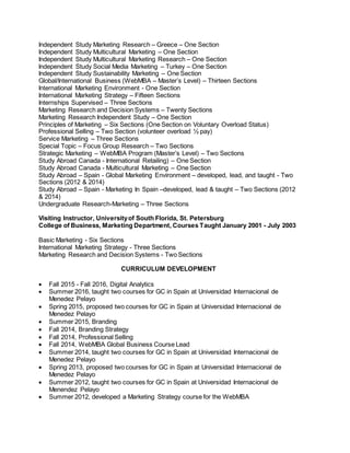 Independent Study Marketing Research – Greece – One Section
Independent Study Multicultural Marketing – One Section
Independent Study Multicultural Marketing Research – One Section
Independent Study Social Media Marketing – Turkey – One Section
Independent Study Sustainability Marketing – One Section
Global/International Business (WebMBA – Master’s Level) – Thirteen Sections
International Marketing Environment - One Section
International Marketing Strategy – Fifteen Sections
Internships Supervised – Three Sections
Marketing Research and Decision Systems – Twenty Sections
Marketing Research Independent Study – One Section
Principles of Marketing – Six Sections (One Section on Voluntary Overload Status)
Professional Selling – Two Section (volunteer overload ½ pay)
Service Marketing – Three Sections
Special Topic – Focus Group Research – Two Sections
Strategic Marketing – WebMBA Program (Master’s Level) – Two Sections
Study Abroad Canada - International Retailing) – One Section
Study Abroad Canada - Multicultural Marketing – One Section
Study Abroad – Spain - Global Marketing Environment – developed, lead, and taught - Two
Sections (2012 & 2014)
Study Abroad – Spain - Marketing In Spain –developed, lead & taught – Two Sections (2012
& 2014)
Undergraduate Research-Marketing – Three Sections
Visiting Instructor, Universityof South Florida, St. Petersburg
College of Business, Marketing Department, Courses Taught January 2001 - July 2003
Basic Marketing - Six Sections
International Marketing Strategy - Three Sections
Marketing Research and Decision Systems - Two Sections
CURRICULUM DEVELOPMENT
 Fall 2015 - Fall 2016, Digital Analytics
 Summer 2016, taught two courses for GC in Spain at Universidad Internacional de
Menedez Pelayo
 Spring 2015, proposed two courses for GC in Spain at Universidad Internacional de
Menedez Pelayo
 Summer 2015, Branding
 Fall 2014, Branding Strategy
 Fall 2014, Professional Selling
 Fall 2014, WebMBA Global Business Course Lead
 Summer 2014, taught two courses for GC in Spain at Universidad Internacional de
Menedez Pelayo
 Spring 2013, proposed two courses for GC in Spain at Universidad Internacional de
Menedez Pelayo
 Summer 2012, taught two courses for GC in Spain at Universidad Internacional de
Menendez Pelayo
 Summer 2012, developed a Marketing Strategy course for the WebMBA
 