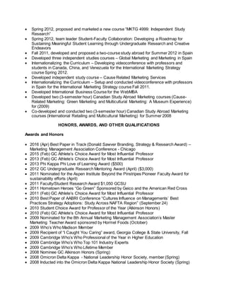  Spring 2012, proposed and marketed a new course “MKTG 4999: Independent Study
Research”
 Spring 2012, team leader Student-Faculty Collaboration: Developing a Roadmap for
Sustaining Meaningful Student Learning through Undergraduate Research and Creative
Endeavors
 Fall 2011, developed and proposed a two-course study abroad for Summer 2012 in Spain
 Developed three independent studies courses – Global Marketing and Marketing in Spain
 Internationalizing the Curriculum – Developing videoconference with professors and
students in Canada, China, and Venezuela for the International Marketing Strategy
course Spring 2012.
 Developed independent study course – Cause Related Marketing Services
 Internationalizing the Curriculum – Setup and conducted videoconference with professors
in Spain for the International Marketing Strategy course Fall 2011.
 Developed International Business Course for the WebMBA
 Developed two (3-semester hour) Canadian Study Abroad Marketing courses (Cause-
Related Marketing: Green Marketing and Multicultural Marketing: A Museum Experience)
for (2009)
 Co-developed and conducted two (3-semester hour) Canadian Study Abroad Marketing
courses (International Retailing and Multicultural Marketing) for Summer 2008
HONORS, AWARDS, AND OTHER QUALIFICATIONS
Awards and Honors
 2016 (Apr) Best Paper in Track (Donald Sawver Branding, Strategy & Research Award) –
Marketing Management Association Conference - Chicago
 2015 (Feb) GC Athlete’s Choice Award for Most Influential Professor
 2013 (Feb) GC Athlete’s Choice Award for Most Influential Professor
 2013 Phi Kappa Phi Love of Learning Award ($500)
 2012 GC Undergraduate Research Mentoring Award (April) ($3,000)
 2011 Nominated for the Aspen Institute Beyond the Pinstripes Pioneer Faculty Award for
sustainability efforts (April)
 2011 Faculty/Student Research Award $1,050 GCSU
 2011 Hometown Heroes “Go Green” Sponsored by Geico and the American Red Cross
 2011 (Feb) GC Athlete’s Choice Award for Most Influential Professor
 2010 Best Paper of AABRI Conference “Cultures Influence on Managements’ Best
Practices Strategy Adoptions: Study Across NAFTA Region” (September 24)
 2010 Student Choice Award for Professor of the Year (Atkinson Honors)
 2010 (Feb) GC Athlete’s Choice Award for Most Influential Professor
 2009 Nominated for the 8th Annual Marketing Management Association’s Master
Marketing Teacher Award sponsored by Hormel Foods (October)
 2009 Who’s Who Madison Member
 2009 Recipient of “I Caught You Caring” award, Georgia College & State University, Fall
 2009 Cambridge Who’s Who Professional of the Year in Higher Education
 2009 Cambridge Who’s Who Top 101 Industry Experts
 2009 Cambridge Who’s Who Lifetime Member
 2008 Nominee GC Atkinson Honors (Spring)
 2008 Omicron Delta Kappa - National Leadership Honor Society, member (Spring)
 2008 Inducted into the Omicron Delta Kappa National Leadership Honor Society (Spring)
 
