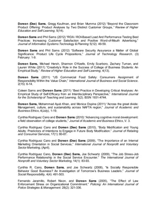 Doreen (Dee) Sams, Gregg Kaufman, and Brian Mumma (2012) “Beyond the Classroom
Product Offering: Product Analyses by Two Distinct Customer Groups,” Review of Higher
Education and Self-Learning, 5(14).
Doreen Sams and Phil Sams (2012) “ROA / ROI-Based Load And Performance Testing Best
Practices: Increasing Customer Satisfaction and Positive Word-of-Mouth Advertising,”
Journal of Information Systems Technology & Planning 5(12): 49-59.
Doreen Sams and Phil Sams (2012) “Software Security Assurance a Matter of Global
Significance: Product Life Cycle Propositions,” Journal of Technology Research. (3)
February: 1-9.
Doreen Sams, Michael Hersh, Shannon O’Keefe, Emily Scarboro, Zachary Tuman, and
Lauren White (2011) “Creativity’s Role in the Success of College of Business Students: An
Empirical Study.” Review of Higher Education and Self-Learning, 4(13).
Doreen Sams (2011) “US Commercial Food Safety: Consumers Assignment of
Responsibility Within the Value Chain,” International Journal of Business and Social Science.
2(15): 6-14.
Coleen Sams and Doreen Sams (2011) “Best Practice in Developing Critical Analyses: An
Empirical Study of Self-Efficacy from an Interdisciplinary Perspective,” International Journal
for the Scholarship of Teaching and Learning. 5(2). ISSN 1931-4744.
Doreen Sams, Mohammad Ayub Khan, and Monica Ospina (2011) “Across the great divide:
Management, culture, and sustainability across NAFTA region,” Journal of Academic and
Business Ethics, 4(July), 1-19.
Cynthia Rodriguez Cano and Doreen Sams (2010) “Advancing cognitive moral development:
a field observation of college students,” Journal of Academic and Business Ethics, V. 3.
Cynthia Rodriguez Cano and Doreen (Dee) Sams (2010), “Body Modification and Young
Adults: Predictors of Intentions to Engage in Future Body Modification.” Journal of Retailing
and Consumer Services, 17(1): 80-87.
Cynthia Rodriguez Cano and Doreen (Dee) Sams (2009), “The Importance of an Internal
Marketing Orientation in Social Services,” International Journal of Nonprofit and Voluntary
Sector Marketing, (April).
Cynthia Rodriguez Cano, Doreen (Dee) Sams, Joe Schwartz (2009), “The Job Stress-Job
Performance Relationship in the Social Service Encounter.” The International Journal of
Nonprofit and Voluntary Sector Marketing, 14(1): 83-93.
Cynthia R. Cano, Doreen Sams, and Joe Schwartz (2008), “Is Socially Responsible
Behavior Good Business? An Investigation of Tomorrow’s Business Leaders.” Journal of
Social Responsibility, 4(4): 491-503.
Fernando Jaramillo, Robert Nixon, and Doreen Sams (2005), “The Effect of Law
Enforcement Stress on Organizational Commitment.” Policing: An International Journal of
Police Strategies & Management. 28(2): 321-336.
 