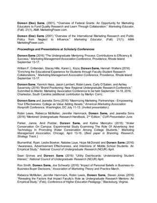 Doreen (Dee) Sams, (2001), “Overview of Federal Grants: An Opportunity for Marketing
Educators to Fund Quality Research and Learn Through Collaboration.” Marketing Educator,
(Fall): 21(1), AMA MarketingPower.com.
Doreen (Dee) Sams (2001) “Overview of the International Marketing Research and Public
Policy from Neglect to Influence.” Marketing Educator, (Fall): 21(1), AMA
MarketingPower.com.
Proceedings and Presentations at Scholarly Conferences
Doreen Sams (2016) “The Undergraduate Mentoring Process: Contributions to Efficiency &
Success,” Marketing Management Association Conference, Providence, Rhode Island
September 13-17.
William F. Crittenden, Stacey Hills, Karen L. Koza, Doreen Sams, Hannah Walters (2016)
“Enriching the Educational Experience for Students through Faculty-Student Research
Collaborations,” Marketing Management Association Conference, Providence, Rhode Island
September 13-17.
Doreen Sams, Yannick Hass, Jason Lambert, Robin Lewis, Carly O’Saben, and Ashley
Savarnsky (2016) “Brand Positioning: New Regional Undergraduate Research Conference,”
Submitted to Atlantic Marketing Association Conference to be held September 14-18, 2016,
Charleston, South Carolina (additional contribution by Marilyn Corn).
Doreen Sams and Jeanetta Sims (2016) “Maximizing Marketing Partnerships - Empowering
Your Effectiveness: College as Value Adding Assets,” American Marketing Association
Nonprofit Conference, Washington, DC July 11-13. (Invited presentation.)
Robin Lewis, Rebecca McMullen, Jennifer Hammack, Doreen Sams, and Jeanetta Sims
(2016) “Mentored Undergraduate Research Handbook, 2nd
Edition,” CUR Presentation June.
Parker, Janna, Amit Poddar, Doreen Sams, and Kalina Manoylov (2016) “Water
Conservation On Campus: Experimental Study Examining The Role Of Advertising And
Technology In Promoting Water Conservation Among College Students,” Marketing
Management Association, Chicago, April 13-16. (Best paper in Branding, Research,
Strategy Track.)
Blumenthal, Ryan, Leslie Bowker, Natalee Laye, Hope McDonald and Doreen Sams (2016)
“Awareness, Advertisement Effectiveness, and Intentions of Middle School Students: An
Empirical Study,” National Council of Undergraduate Research (NCUR) April.
Sean Grimes and Doreen Sams (2016) “Utility Dashboards: Understanding Student
Interest,” National Council of Undergraduate Research (NCUR) April.
Ron Smith, Doreen Sams, Joe Schwartz (2016) “Impact of Personal Beliefs in Business-to-
Business Buyer Decisions,” Association of Marketing Theory and Practice March.
Rebecca McMullen, Jennifer Hammack, Robin Lewis, Doreen Sams, Steven Jones (2016)
“Revealing the Factors that Impact Faculty’s Role as Undergraduate Research Mentors: An
Empirical Study,” (Feb), Conference of Higher Education Pedagogy,” Blacksburg, Virginia.
 