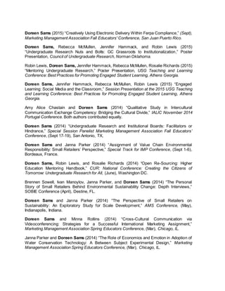 Doreen Sams (2015) “Creatively Using Electronic Delivery Within Ferpa Compliance,” (Sept),
Marketing Management Association Fall Educators' Conference, San Juan Puerto Rico.
Doreen Sams, Rebecca McMullen, Jennifer Hammack, and Robin Lewis (2015)
“Undergraduate Research Nuts and Bolts: GC Grassroots to Institutionalization,” Poster
Presentation, Council of Undergraduate Research, Norman Oklahoma.
Robin Lewis, Doreen Sams, Jennifer Hammack, Rebecca McMullen, Rosalie Richards (2015)
“Mentoring Undergraduate Research,” Poster Presentation, USG Teaching and Learning
Conference: Best Practices for Promoting Engaged Student Learning, Athens Georgia.
Doreen Sams, Jennifer Hammack, Rebecca McMullen, Robin Lewis (2015) “Engaged
Learning: Social Media and the Classroom,” Session Presentation at the 2015 USG Teaching
and Learning Conference: Best Practices for Promoting Engaged Student Learning, Athens
Georgia.
Amy Alice Chastain and Doreen Sams (2014) “Qualitative Study in Intercultural
Communication Exchange Competency: Bridging the Cultural Divide,” IALIC November 2014
Portugal Conference. Both authors contributed equally.
Doreen Sams (2014) “Undergraduate Research and Institutional Boards: Facilitators or
Hindrance,” Special Session Panelist Marketing Management Association Fall Educators’
Conference, (Sept 17-19), San Antonio, TX,
Doreen Sams and Janna Parker (2014) “Assignment of Value Chain Environmental
Responsibility: Small Retailers’ Perspective,” Special Track for IMP Conference, (Sept 1-6),
Bordeaux, France.
Doreen Sams, Robin Lewis, and Rosalie Richards (2014) “Open Re-Sourcing: Higher
Education Mentoring Handbook,” CUR: National Conference: Creating the Citizens of
Tomorrow: Undergraduate Research for All, (June), Washington DC.
Brennen Sowell, Ivan Manoylov, Janna Parker, and Doreen Sams (2014) “The Personal
Story of Small Retailers Behind Environmental Sustainability Change: Depth Interviews,”
SOBIE Conference (April), Destine, FL.
Doreen Sams and Janna Parker (2014) “The Perspective of Small Retailers on
Sustainability: An Exploratory Study for Scale Development,” AMS Conference, (May),
Indianapolis, Indiana.
Doreen Sams and Minna Rollins (2014) “Cross-Cultural Communication via
Videoconferencing: Strategies for a Successful International Marketing Assignment,”
Marketing Management Association Spring Educators Conference, (Mar), Chicago, IL.
Janna Parker and Doreen Sams (2014) “The Role of Economics and Emotion in Adoption of
Water Conservation Technology: A Between Subject Experimental Design,” Marketing
Management Association Spring Educators Conference, (Mar), Chicago, IL.
 