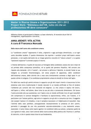 Master in Risorse Umane e Organizzazione 2011-2012
Project Work: “Biblioteca dell’HR, tutto ciò che un
professionista HR deve conoscere”

Abbiamo chiesto ai partecipanti al Master, su base volontaria, di recensire alcuni libri di
management, organizzazione e narrativa.


ANNA ARENDT: VITA ACTIVA
A cura di Francesca Moncada

Dalla natura dell’uomo alla condizione umana

La “condizione umana” rappresenta il telos, originario e oggi purtroppo dimenticato, a cui ogni
uomo dovrebbe tendere. È questa dimensione che esprime i caratteri propri dell’essere umano
personale, e non quella derivante da un troppo generico concetto di “natura umana”, e a questa
“posizione originaria” la Arendt auspica il ritorno.

L’intento dell'Autrice, è quello di tracciare un’immagine della condizione umana che non si basi né
sul primato della conoscenza scientifica, né su quello del pensiero filosofico. Nel cercare una
risposta alla domanda «chi è l’uomo?», nel provare a definirne l’identità, la Arendt fonda la sua
indagine su un’analisi fenomenologica, nel senso proprio di apparenza, delle condizioni
dell’esistenza umana, delle attività che a essa sono strettamente connesse e degli spazi in cui
queste ultime si svolgono. E la condizione propriamente umana la Arendt la ritrova nell’agire.

Fin dalla loro nascita gli uomini entrano in rapporto con gli altri esseri viventi e trascorrono la loro
esistenza sulla terra trasformando il mondo naturale in un mondo artificiale al fine di rendere
l’ambiente più consono alle loro necessità ed esigenze. La vita umana si esplica nel lavoro,
nell’opera e, infine, nell’azione, dove trova la sua più alta e connaturale dimensione. Col lavoro
l’uomo provvede alla sua sussistenza; con l’opera crea un mondo artificiale ricco di quei manufatti
che compensano le carenze biologiche e facilitano la sopravvivenza; infine, con l’azione, e in
particolare con l’azione politica, egli entra in rapporto con gli altri e comunica con loro. Il soggetto
che compie l’azione è il cittadino, e non il semplice lavoratore o il fabbricante di manufatti. Solo
l’attività dello zoon politikon, presupponendo necessariamente la presenza di altri uomini,
permette il passaggio da una vita puramente naturale-esistenziale a una realmente umana-
essenziale. L’uomo inteso come essere agente e le condizioni della sua azione, comprese quelle da
cui si genera il male, sono i temi centrali della nuova scienza della politica che l’Autrice si prefissa
di costruire, e che in questo testo trova le sue fondamenta.

                                                                                                      1
 