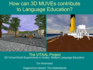 How can 3D MUVEs contribute to Language Education? The ViTAAL Project 3D Virtual World Experiments in 2ndary  Modern Language Education Ton Koenraad  Hogeschool Utrecht, The Netherlands 