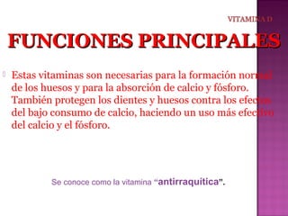 FUNCIONES PRINCIPALES


Estas vitaminas son necesarias para la formación normal
de los huesos y para la absorción de calcio y fósforo.
También protegen los dientes y huesos contra los efectos
del bajo consumo de calcio, haciendo un uso más efectivo
del calcio y el fósforo.

Se conoce como la vitamina “antirraquítica”.

 
