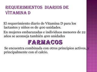 El requerimiento diario de Vitamina D para los
lactantes y niños es de 400 unidades.
En mujeres embarazadas e individuos menores de 22
años se aconseja también 400 unidades

FArMAcos
Se encuentra combinada con otros principios activos, y
principalmente con el calcio.

 