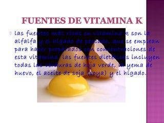 

las fuentes más ricas en vitamina k son la
alfalfa y el hígado de pescado, que se emplean
para hacer preparados con concentraciones de
esta vitamina. las fuentes dietéticas incluyen
todas las verduras de hoja verde, la yema de
huevo, el aceite de soja (soya) y el hígado.

 