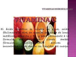 VITAMINA C
El ácido ascórbico es soluble en agua, oxida
fácilmente al aire, en especial presencia de iones
metálicos, como Cu o Fe y pasa fácilmente a la
formula
deshidrogenada,
siendo
ambas
fórmulas
fisiológicamente
activas
y
encontrándose las dos en los líquidos del cuerpo.

 