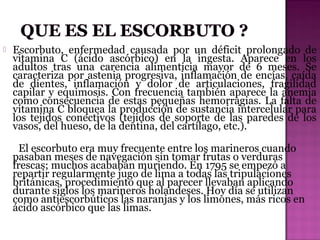 

Escorbuto, enfermedad causada por un déficit prolongado de
vitamina C (ácido ascórbico) en la ingesta. Aparece en los
adultos tras una carencia alimenticia mayor de 6 meses. Se
caracteriza por astenia progresiva, inflamación de encías, caída
de dientes, inflamación y dolor de articulaciones, fragilidad
capilar y equimosis. Con frecuencia también aparece la anemia
como consecuencia de estas pequeñas hemorragias. La falta de
vitamina C bloquea la producción de sustancia intercelular para
los tejidos conectivos (tejidos de soporte de las paredes de los
vasos, del hueso, de la dentina, del cartílago, etc.).
El escorbuto era muy frecuente entre los marineros cuando
pasaban meses de navegación sin tomar frutas o verduras
frescas; muchos acababan muriendo. En 1795 se empezó a
repartir regularmente jugo de lima a todas las tripulaciones
británicas, procedimiento que al parecer llevaban aplicando
durante siglos los marineros holandeses. Hoy día se utilizan
como antiescorbúticos las naranjas y los limones, más ricos en
ácido ascórbico que las limas.

 