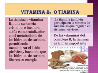 

La tiamina o vitamina
B1, una sustancia
cristalina e incolora,
actúa como catalizador
en el metabolismo de
los hidratos de carbono,
permitiendo
metabolizar el ácido
pirúvico y haciendo que
los hidratos de carbono
liberen su energía.



.La tiamina también
participa en la síntesis de
sustancias que regulan el
sistema nervioso.



De las vitaminas del
complejo B, la tiamina
es la más importante

 