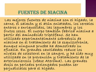 Las mejores fuentes de niacina son el hígado, la
carne, el salmón y el atún enlatados, los cereales
enteros o enriquecidos, las legumbres y los
frutos secos. El cuerpo también fabrica niacina a
partir del aminoácido triptófano. Se han
utilizado experimentalmente sobredosis de
niacina en el tratamiento de la esquizofrenia,
aunque ninguna prueba ha demostrado su
eficacia. En grandes cantidades reduce los
niveles de colesterol en la sangre, y ha sido muy
utilizada en la prevención y tratamiento de la
arteriosclerosis (véase Ateroma). Las grandes
dosis en periodos prolongados pueden ser
perjudiciales para el hígado.

 