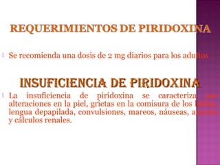 

Se recomienda una dosis de 2 mg diarios para los adultos

INSUFICIENCIA DE PIRIDOXINA


La insuficiencia de piridoxina se caracteriza por
alteraciones en la piel, grietas en la comisura de los labios,
lengua depapilada, convulsiones, mareos, náuseas, anemia
y cálculos renales.

 