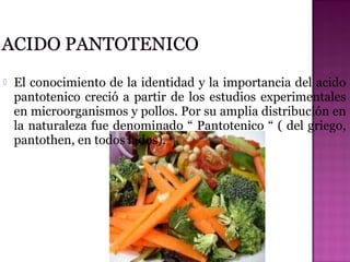 

El conocimiento de la identidad y la importancia del acido
pantotenico creció a partir de los estudios experimentales
en microorganismos y pollos. Por su amplia distribución en
la naturaleza fue denominado “ Pantotenico “ ( del griego,
pantothen, en todos lados).

 