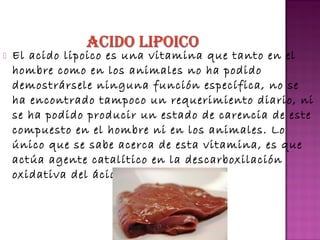 

El acido lipoico es una vitamina que tanto en el
hombre como en los animales no ha podido
demostrársele ninguna función específica, no se
ha encontrado tampoco un requerimiento diario, ni
se ha podido producir un estado de carencia de este
compuesto en el hombre ni en los animales. Lo
único que se sabe acerca de esta vitamina, es que
actúa agente catalítico en la descarboxilación
oxidativa del ácido pirúvico.

 