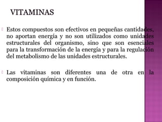 

Estos compuestos son efectivos en pequeñas cantidades,
no aportan energía y no son utilizados como unidades
estructurales del organismo, sino que son esenciales
para la transformación de la energía y para la regulación
del metabolismo de las unidades estructurales.



Las vitaminas son diferentes una de otra en la
composición química y en función.

 