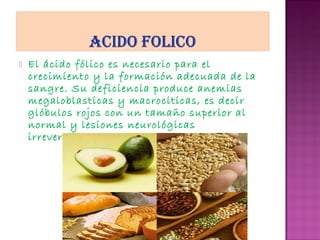 

El ácido fólico es necesario para el
crecimiento y la formación adecuada de la
sangre. Su deficiencia produce anemias
megaloblasticas y macrociticas, es decir
glóbulos rojos con un tamaño superior al
normal y lesiones neurológicas
irreversibles.

 