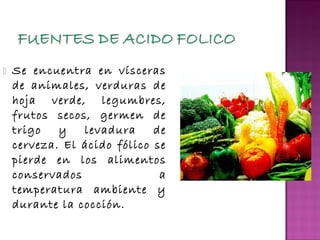 

Se encuentra en vísceras
de animales, verduras de
hoja verde, legumbres,
frutos secos, germen de
trigo
y
levadura
de
cerveza. El ácido fólico se
pierde en los alimentos
conservados
a
temperatura ambiente y
durante la cocción.

 