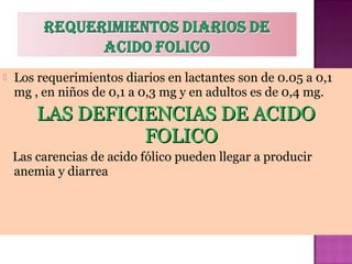 

Los requerimientos diarios en lactantes son de 0.05 a 0,1
mg , en niños de 0,1 a 0,3 mg y en adultos es de 0,4 mg.

LAS DEFICIENCIAS DE ACIDO
FOLICO
Las carencias de acido fólico pueden llegar a producir
anemia y diarrea

 