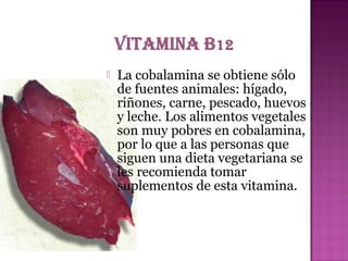 

La cobalamina se obtiene sólo
de fuentes animales: hígado,
riñones, carne, pescado, huevos
y leche. Los alimentos vegetales
son muy pobres en cobalamina,
por lo que a las personas que
siguen una dieta vegetariana se
les recomienda tomar
suplementos de esta vitamina.

 
