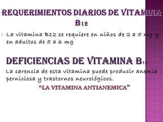 

La vitamina B12 se requiere en niños de 2 a 5 mg y
en adultos de 5 a 6 mg

DEFICIENCIAS DE VITAMINA B12
La carencia de esta vitamina puede producir anemia
perniciosa y trastornos neurológicos.
“LA VITAMINA ANTIANEMICA”

 