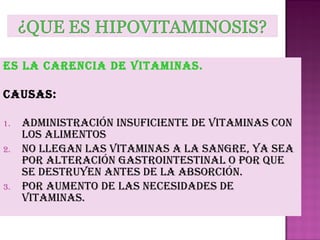es La CarenCia De Vitaminas.
Causas:
1.
2.

3.

aDministraCión insufiCiente De Vitaminas Con
Los aLimentos
no LLegan Las Vitaminas a La sangre, ya sea
por aLteraCión gastrointestinaL o por que
se Destruyen antes De La absorCión.
por aumento De Las neCesiDaDes De
Vitaminas.

 