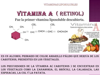 Vitamina a ( retinoL)
Fue la primer vitamina liposoluble descubierta.
CH3

CH3

CH3
CH

4

3

CHC

CH3
CHCH

CHC

CHCH2OH

CH3

es un aLCoHoL primario De CoLor amariLLo páLiDo que DeriVa De Los
Carotenos, presentes en Los VegetaLes.
Los preCursores De La Vitamina a( Carotenos ) se enCuentran en
Los VegetaLes Como La zanaHoria, eL bróCoLi, La CaLabaza, Las
espinaCas, La CoL y La patata.

 