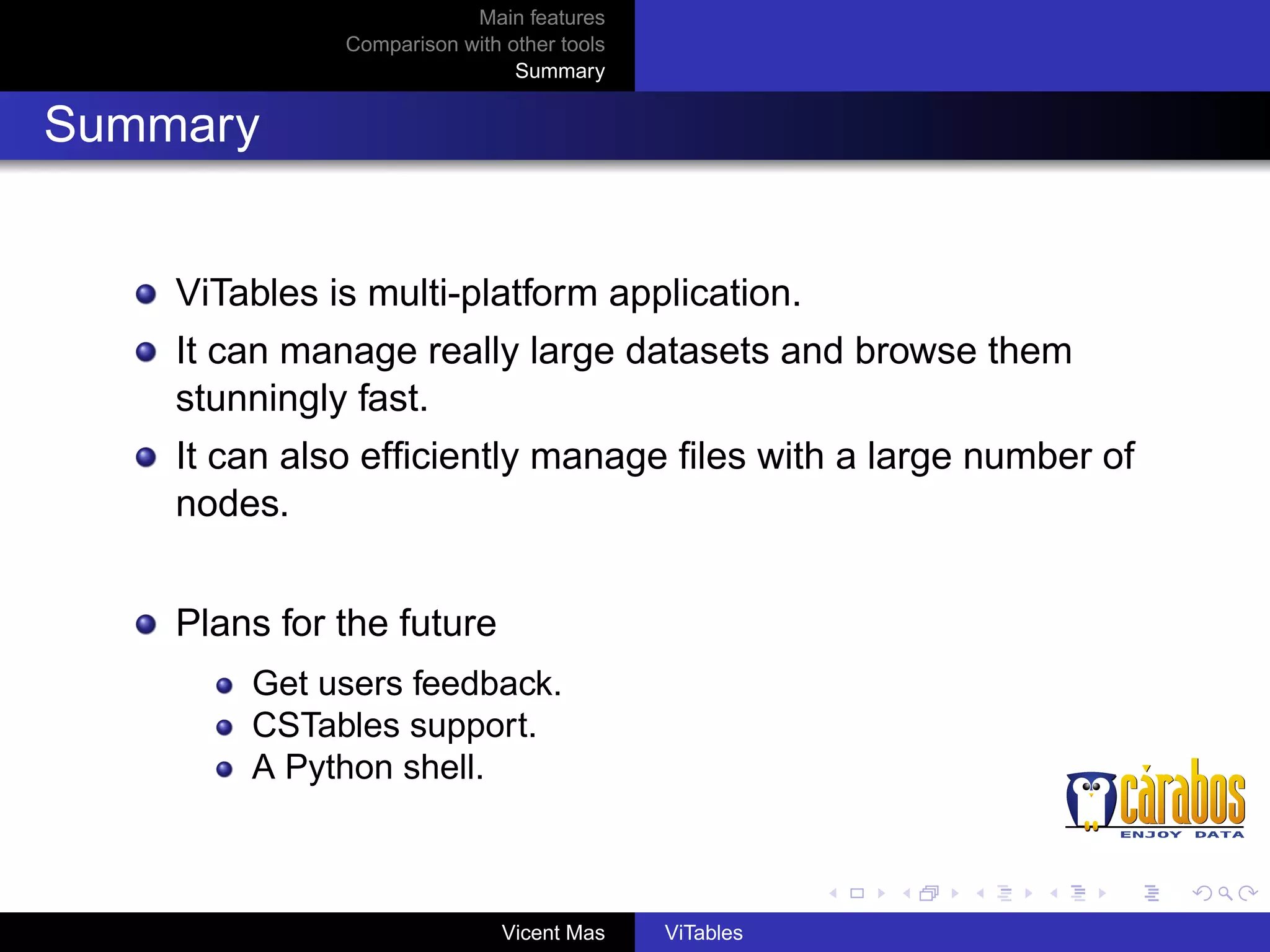 Main features
Comparison with other tools
Summary

Summary

ViTables is multi-platform application.
It can manage really large datasets and browse them
stunningly fast.
It can also efﬁciently manage ﬁles with a large number of
nodes.
Plans for the future
Get users feedback.
CSTables support.
A Python shell.

Vicent Mas

ViTables

 