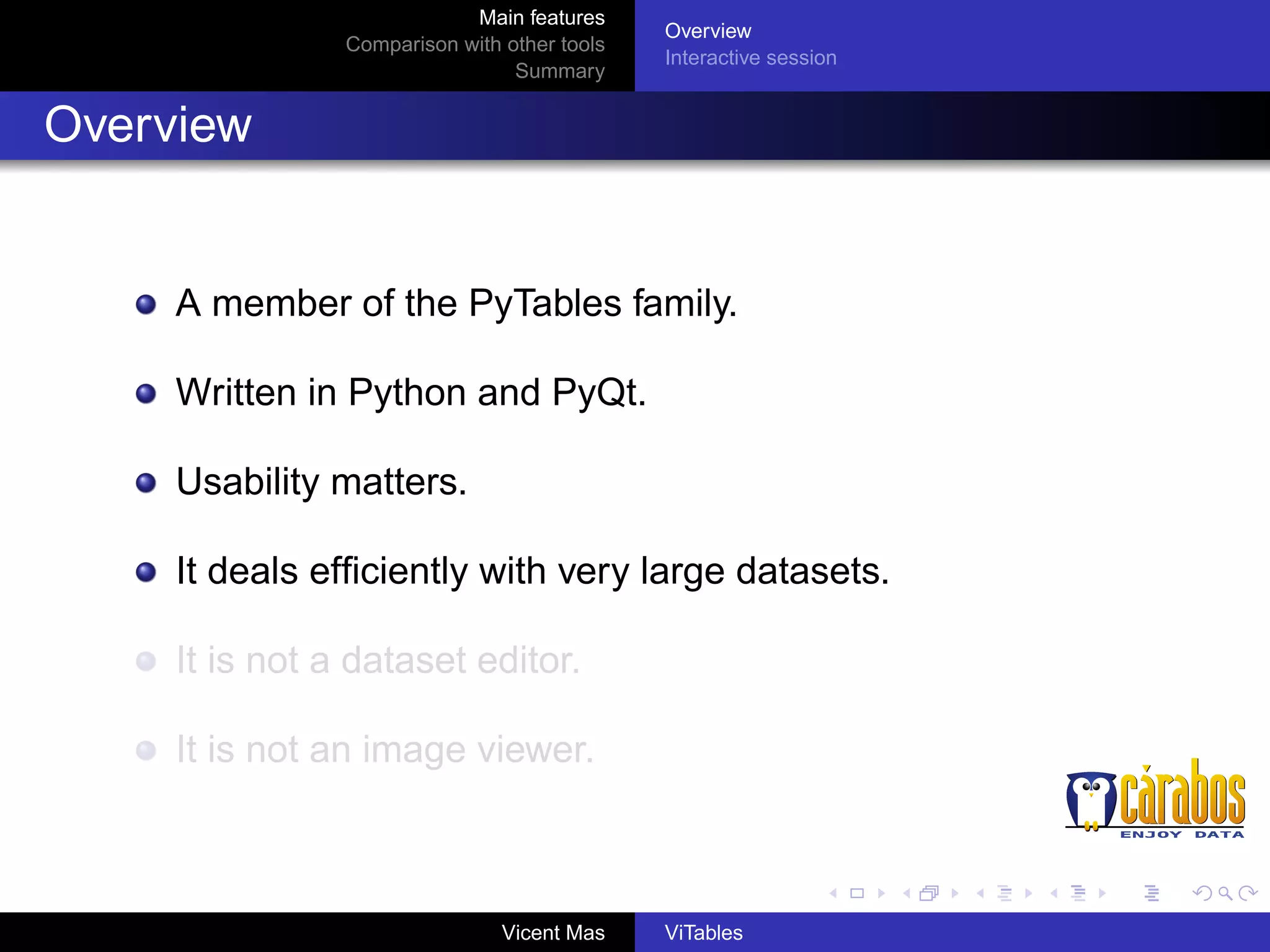 Main features
Comparison with other tools
Summary

Overview
Interactive session

Overview

A member of the PyTables family.
Written in Python and PyQt.
Usability matters.
It deals efﬁciently with very large datasets.
It is not a dataset editor.
It is not an image viewer.

Vicent Mas

ViTables

 