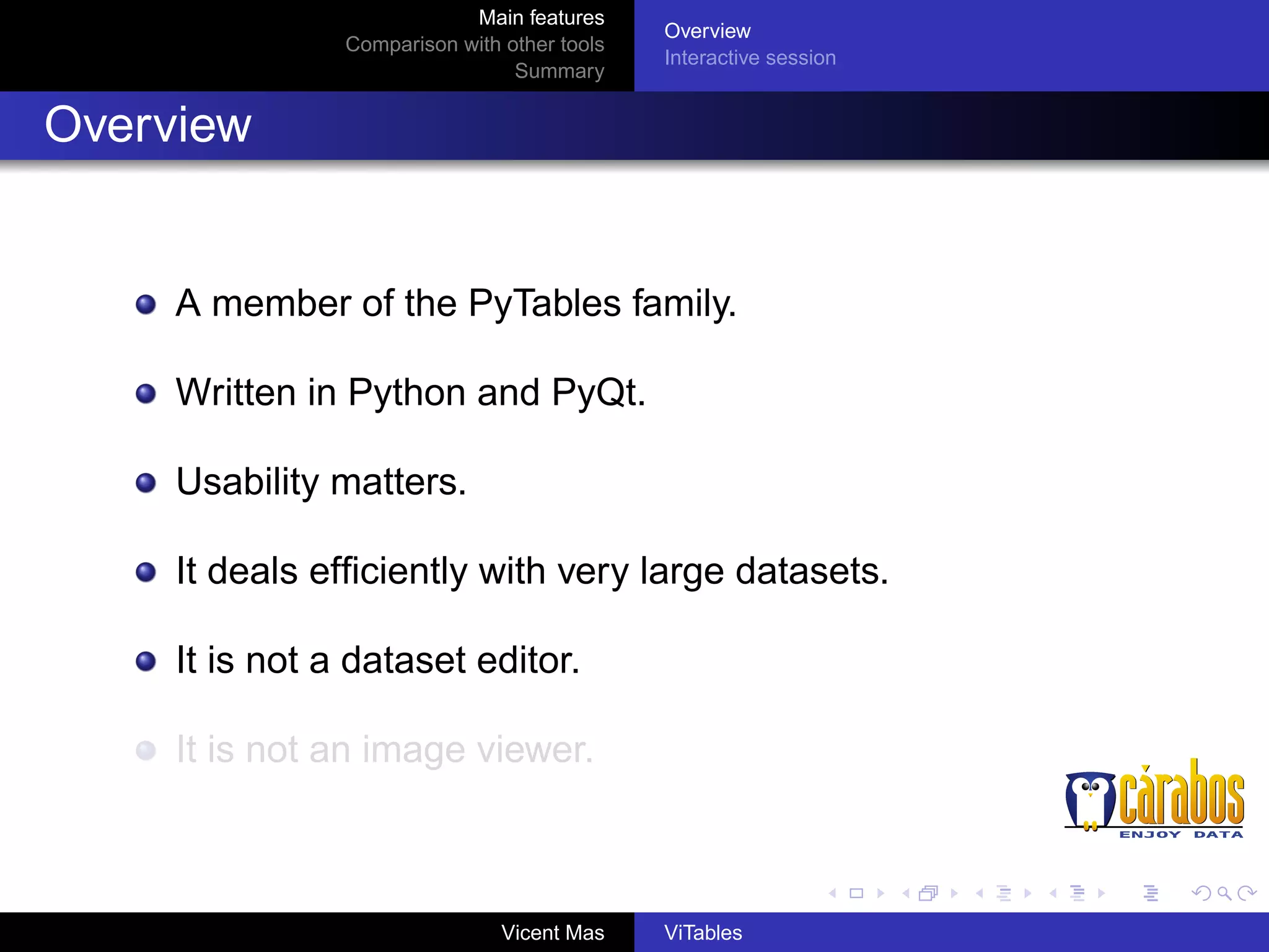 Main features
Comparison with other tools
Summary

Overview
Interactive session

Overview

A member of the PyTables family.
Written in Python and PyQt.
Usability matters.
It deals efﬁciently with very large datasets.
It is not a dataset editor.
It is not an image viewer.

Vicent Mas

ViTables

 