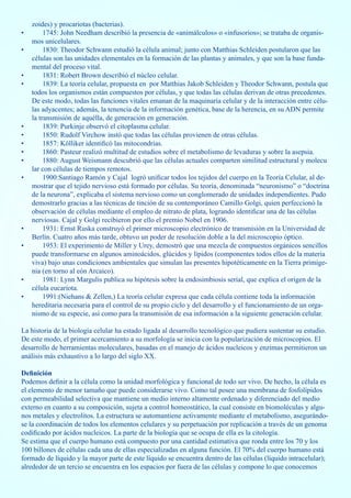 zoides) y procariotas (bacterias).
•        1745: John Needham describió la presencia de «animálculos» o «infusorios»; se trataba de organis-
    mos unicelulares.
•        1830: Theodor Schwann estudió la célula animal; junto con Matthias Schleiden postularon que las
    células son las unidades elementales en la formación de las plantas y animales, y que son la base funda-
    mental del proceso vital.
•        1831: Robert Brown describió el núcleo celular.
•        1839: La teoría celular, propuesta en por Matthias Jakob Schleiden y Theodor Schwann, postula que
    todos los organismos están compuestos por células, y que todas las células derivan de otras precedentes.
    De este modo, todas las funciones vitales emanan de la maquinaria celular y de la interacción entre célu-
    las adyacentes; además, la tenencia de la información genética, base de la herencia, en su ADN permite
    la transmisión de aquélla, de generación en generación.
•        1839: Purkinje observó el citoplasma celular.
•        1850: Rudolf Virchow instó que todas las células provienen de otras células.
•        1857: Kölliker identificó las mitocondrias.
•        1860: Pasteur realizó multitud de estudios sobre el metabolismo de levaduras y sobre la asepsia.
•        1880: August Weismann descubrió que las células actuales comparten similitud estructural y molecu
    lar con células de tiempos remotos.
•        1900:Santiago Ramón y Cajal logró unificar todos los tejidos del cuerpo en la Teoría Celular, al de-
    mostrar que el tejido nervioso está formado por células. Su teoría, denominada “neuronismo” o “doctrina
    de la neurona”, explicaba el sistema nervioso como un conglomerado de unidades independientes. Pudo
    demostrarlo gracias a las técnicas de tinción de su contemporáneo Camillo Golgi, quien perfeccionó la
    observación de células mediante el empleo de nitrato de plata, logrando identificar una de las células
    nerviosas. Cajal y Golgi recibieron por ello el premio Nobel en 1906.
•        1931: Ernst Ruska construyó el primer microscopio electrónico de transmisión en la Universidad de
    Berlín. Cuatro años más tarde, obtuvo un poder de resolución doble a la del microscopio óptico.
•        1953: El experimento de Miller y Urey, demostró que una mezcla de compuestos orgánicos sencillos
    puede transformarse en algunos aminoácidos, glúcidos y lípidos (componentes todos ellos de la materia
    viva) bajo unas condiciones ambientales que simulan las presentes hipotéticamente en la Tierra primige-
    nia (en torno al eón Arcaico).
•        1981: Lynn Margulis publica su hipótesis sobre la endosimbiosis serial, que explica el origen de la
    célula eucariota.
•        1991:(Niehans & Zellen,) La teoría celular expresa que cada célula contiene toda la información
    hereditaria necesaria para el control de su propio ciclo y del desarrollo y el funcionamiento de un orga-
    nismo de su especie, así como para la transmisión de esa información a la siguiente generación celular.

La historia de la biología celular ha estado ligada al desarrollo tecnológico que pudiera sustentar su estudio.
De este modo, el primer acercamiento a su morfología se inicia con la popularización de microscopios. El
desarrollo de herramientas moleculares, basadas en el manejo de ácidos nucleicos y enzimas permitieron un
análisis más exhaustivo a lo largo del siglo XX.

Definición
Podemos definir a la célula como la unidad morfológica y funcional de todo ser vivo. De hecho, la célula es
el elemento de menor tamaño que puede considerarse vivo. Como tal posee una membrana de fosfolípidos
con permeabilidad selectiva que mantiene un medio interno altamente ordenado y diferenciado del medio
externo en cuanto a su composición, sujeta a control homeostático, la cual consiste en biomoléculas y algu-
nos metales y electrolitos. La estructura se automantiene activamente mediante el metabolismo, asegurándo-
se la coordinación de todos los elementos celulares y su perpetuación por replicación a través de un genoma
codificado por ácidos nucleicos. La parte de la biología que se ocupa de ella es la citología.
Se estima que el cuerpo humano está compuesto por una cantidad estimativa que ronda entre los 70 y los
100 billones de células cada una de ellas especializadas en alguna función. El 70% del cuerpo humano está
formado de líquido y la mayor parte de este líquido se encuentra dentro de las células (líquido intracelular);
alrededor de un tercio se encuentra en los espacios por fuera de las células y compone lo que conocemos
 
