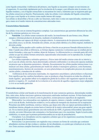 como líquido extracelular. A diferencia del primero, este líquido se encuentra siempre en movimiento en
el organismo. Es mezclado rápidamente por la circulación de la sangre y por difusión entre la misma y los
líquidos tisulares, y en el líquido extracelular se encuentran los iones y nutrientes que se requieren para que
las células conserven su función. Prácticamente, todas las células viven rodeadas del líquido extracelular,
por lo que a este líquido se le conoce como medio interno del cuerpo.
Las células se desarrollan y llevan a cabo sus funciones, tanto más si estas son especializadas, mientras ten-
gan a mano en el medio interno de concentraciones adecuadas iones.

Características funcionales

Las células vivas son un sistema bioquímico complejo. Las características que permiten diferenciar las célu-
las de los sistemas químicos no vivos son:
•       Nutrición. Las células toman sustancias del medio, las transforman de una forma a otra, liberan
    energía y eliminan productos de desecho, mediante el metabolismo.
•       Las células son capaces de dirigir su propia síntesis. A consecuencia de los procesos nutricionales,
    una célula crece y se divide, formando dos células, en una célula idéntica a la célula original, mediante la
    división celular.
•       Muchas células pueden sufrir cambios de forma o función en un proceso llamado diferenciación ce-
    lular. Cuando una célula se diferencia, se forman algunas sustancias ó estructuras que no estaban previa-
    mente formadas y otras que lo estaban, dejan de formarse. La diferenciación es a menudo parte del ciclo
    celular en que las células forman estructuras especializadas relacionadas con la reproducción, la disper-
    sión ó la supervivencia.
•       Las células responden a estímulos químicos y físicos tanto del medio externo como de su interior y,
    en el caso de células móviles, hacia determinados estímulos ambientales ó en dirección opuesta mediante
    un proceso que se denomina quimiotaxis. Además, frecuentemente las células pueden interaccionar ó co-
    municar con otras células, generalmente por medio de señales ó mensajeros químicos, como hormonas,
    neurotransmisores, factores de crecimiento, en seres pluricelulares en complicados procesos de comuni-
    cación celular y transducción de señales.
•        A diferencia de las estructuras inanimadas, los organismos unicelulares y pluricelulares evolucionan.
    Esto significa que hay cambios hereditarios, (que se producen a baja frecuencia en todas las células de
    modo regular), que pueden influir en la adaptación global de la célula o del organismo superior de modo
    positivo o negativo. El resultado de la evolución es la selección de aquellos organismos mejor adaptados
    a vivir en un medio particular.

Conversión energética

El metabolismo celular está basado en la transformación de unas sustancias químicas, denominadas metabo-
litos, entre otras, dichas reacciones químicas transcurren catalizadas mediante enzimas. Si bien buena parte
del metabolismo sucede en el citosol, como la glucólisis, existen procesos específicos de orgánulos.
•        Mitocondria: Las mitocondrias son orgánulos de aspecto, número y tamaño variable que intervienen
    en el ciclo de Krebs, fosforilación oxidativa y en la cadena de transporte de electrones de la respiración.
    Presentan una doble membrana, externa e interna, que dejan entre ellas un espacio perimitocondrial; la
    membrana interna, plegada en crestas hacia el interior de la matriz mitocondrial, posee una gran superfi-
    cie. En su interior posee generalmente una sola molécula de ADN, el genoma mitocondrial, típicamente
    circular, así como ribosomas más semejantes a los bacterianos que a los eucariotas. Según la teoría endo-
    simbiótica, se asume que la primera protomitocondria era un tipo de proteobacteria.
•        Cloroplasto: Los cloroplastos son los orgánulos celulares que en los organismos eucariotas fotosinté-
    ticos se ocupan de la fotosíntesis.
•        Peroxisoma: Los peroxisomas son orgánulos muy comunes en forma de vesículas que contienen
    abundantes enzimas de tipo oxidasa y catalasa; de tan abundantes, es común que cristalicen en su inte-
    rior. Estas enzimas cumplen funciones de detoxificación celular.

Ciclo vital
 