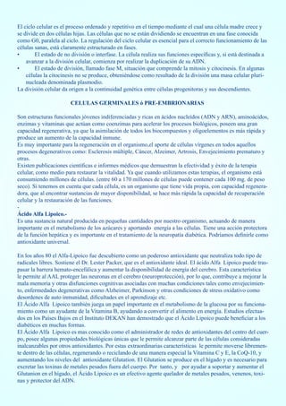 El ciclo celular es el proceso ordenado y repetitivo en el tiempo mediante el cual una célula madre crece y
se divide en dos células hijas. Las células que no se están dividiendo se encuentran en una fase conocida
como G0, paralela al ciclo. La regulación del ciclo celular es esencial para el correcto funcionamiento de las
células sanas, está claramente estructurado en fases.
•       El estado de no división o interfase. La célula realiza sus funciones específicas y, si está destinada a
    avanzar a la división celular, comienza por realizar la duplicación de su ADN.
•       El estado de división, llamado fase M, situación que comprende la mitosis y citocinesis. En algunas
    células la citocinesis no se produce, obteniéndose como resultado de la división una masa celular pluri-
    nucleada denominada plasmodio.
La división celular da origen a la continuidad genética entre células progenitoras y sus descendientes.

                       CELULAS GERMINALES ó PRE-EMBRIONARIAS

Son estructuras funcionales jóvenes indiferenciadas y ricas en ácidos nucleídos (ADN y ARN), aminoácidos,
enzimas y vitaminas que actúan como coenzimas para acelerar los procesos biológicos, poseen una gran
capacidad regenerativa, ya que la asimilación de todos los biocompuestos y oligoelementos es más rápida y
produce un aumento de la capacidad inmune.
Es muy importante para la regeneración en el organismo,el aporte de células vírgenes en todos aquellos
procesos degenerativos como: Esclerosis múltiple, Cáncer, Alzeimer, Artrosis, Envejecimiento prematuro y
otras.
Existen publicaciones científicas e informes médicos que demuestran la efectividad y éxito de la terapia
celular, como medio para restaurar la vitalidad. Ya que cuando utilizamos estas terapias, el organismo está
consumiendo millones de células. (entre 60 a 170 millones de células puede contener cada 100 mg. de peso
seco). Si tenemos en cuenta que cada célula, es un organismo que tiene vida propia, con capacidad regenera-
dora, que al encontrar sustancias de mayor disponibilidad, se hace más rápida la capacidad de recuperación
celular y la restauración de las funciones.
-
Ácido Alfa Lipoico.-
Es una sustancia natural producida en pequeñas cantidades por nuestro organismo, actuando de manera
importante en el metabolismo de los azúcares y aportando energía a las células. Tiene una acción protectora
de la función hepática y es importante en el tratamiento de la neuropatía diabética. Podríamos definirle como
antioxidante universal.

En los años 80 el Alfa-Lipoico fue descubierto como un poderoso antioxidante que neutraliza todo tipo de
radicales libres. Sostiene el Dr. Lester Packer, que es el antioxidante ideal. El ácido Alfa Lipoico puede tras-
pasar la barrera hemato-encefálica y aumentar la disponibilidad de energía del cerebro. Esta característica
le permite al AAL proteger las neuronas en el cerebro (neuroprotección), por lo que, contribuye a mejorar la
mala memoria y otras disfunciones cognitivas asociadas con muchas condiciones tales como envejecimien-
to, enfermedades degenerativas como Alzheimer, Parkinson y otras condiciones de stress oxidativo como
desordenes de auto inmunidad, dificultades en el aprendizaje etc.
El Ácido Alfa Lipoico también juega un papel importante en el metabolismo de la glucosa por su funciona-
miento como un ayudante de la Vitamina B, ayudando a convertir el alimento en energía. Estudios efectua-
dos en los Países Bajos en el Instituto DEKAN han demostrado que el Ácido Lipoico puede beneficiar a los
diabéticos en muchas formas.
El Ácido Alfa Lipoico es mas conocido como el administrador de redes de antioxidantes del centro del cuer-
po, posee algunas propiedades biológicas únicas que le permite alcanzar parte de las células consideradas
inalcanzables por otros antioxidantes. Por estas extraordinarias características le permite moverse libremen-
te dentro de las células, regenerando o reciclando de una manera especial la Vitamina C y E, la CoQ-10, y
aumentando los niveles del antioxidante Glutation. El Glutation se produce en el hígado y es necesario para
excretar las toxinas de metales pesados fuera del cuerpo. Por tanto, y por ayudar a soportar y aumentar el
Glutanion en el hígado, el Ácido Lipoico es un efectivo agente quelador de metales pesados, venenos, toxi-
nas y protector del ADN.
 
