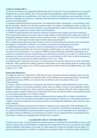 Acetil L-Carnitina HCL.-
La Acetil L-Carnitina es un aminoácido diferenciado de la L-Carnitina. Una de sus diferencias es la especial
incidencia de su acción cerebral, ALC tiene una especial capacidad para superar la barrera sanguínea del
cerebro, y participar en su metabolismo, con lo que se convierte en un importante neurotransmisor. Sin esta
función la capacidad de memorizar y aprender seria absolutamente limitada.Su acción en el cerebro aminora
y retrasa el envejecimiento.
Es una parte esencial del proceso que permite a las células del cerebro comunicarse y crear memoria, recor-
dar los recuerdos y decirle a los músculos cuando se debe o no contraer. A medida que avanza la edad, las
células del cerebro se vuelven menos eficientes, esto principalmente se debe a la disminución de la ALC que
se produce con la ayuda de la enzima colina Acetil transferasa.
La Acetil-l-Carnitina permite a las neuronas mantener la comunicación cuando los niveles de enzimas y
otros componentes químicos necesarios están cayendo, debido a la ralentización del cuerpo con la edad. Si
no podemos producir nosotros mismos, entonces podemos tomar un suplemento o en su caso los precurso-
res de la ALC, a fin de que el cuerpo tenga la materia prima para producirla.
ALC se puede utilizar para hacer lenta o incluso invertir, los efectos del envejecimiento sobre el metabolis-
mo humano y las funciones cerebrales. Los estudios en animales han indicado que este efecto
es significativamente mayor cuando se utiliza en combinación con Ácido Alfa Lipoico
Los efectos antienvejecimiento de la Acetil L-Carnitina también parece ser capaz de proteger el cerebro de
los efectos del envejecimiento. Los receptores NMDA (receptor polifacético) sensibles al glutamato en el
cerebro son importantes durante el aprendizaje, pero disminuyen en número con la edad. Un estudio de estos
receptores en cerebros de rata encontró que, durante el envejecimiento, la ALC tiene un efecto neuroprotec-
tor y neurotrófico (nutrición de la células cerebrales) (Fiore y col., 1989).
La administración a largo plazo de Acetil L-Carnitina preserva la memoria especial en las ratas envejecidas
(Ghirardi, 1989), retarda ciertos déficit cognitivos relacionados con la edad, puede ralentizar el propio proce-
so de envejecimito (Luguzzi y col., 1992) y puede aumentar la duración de la vida (Markowska y col., 1990;
Caprioli y col., 1990).

Superoxido Dismutasa.-
Un trabajo de McCord y Fridovich En 1968 demostró que la proteína eritrocítica (glóbulos rojos de la san-
gre) podía remover o neutralizar los radicales libres. (Estos glóbulos rojos enzima proteínica) fue llamada
superóxido dismutasa (SOD) y es la primera línea de defensa contra los radicales libres en el
Cuerpo humano.
El oxígeno, supera la mitad de los componentes que forman el espacio medioambiental de la tierra. A me-
dida que el oxígeno en la atmósfera aumenta, expone más a las células vivientes a la toxicidad del oxígeno.
Podemos atribuir al oxigeno los efectos negativos que generan los radicales libres.De hecho, algunas molé-
culas de oxígeno (oxígeno diatónico) en la atmósfera de la tierra son radicales libres y son grandes promoto-
res de reacciones radicales en las células vivientes.
La enzima Superóxido Dismutasa cataliza la dismutación del Ion superóxido en oxígeno y peróxido de
hidrógeno. Como tal es una defensa antioxidante importante para las células que se encuentran expuestas al
oxígeno. Una de las excepciones es la enzima presente en el lactobacillus plantarum, quien utiliza un meca-
nismo diferente.
La Superóxido Dismutasa está presente en todos los organismos que respiran O2. Están clasificadas en 3
diferentes grupos de acuerdo al metal que contienen en su estructura: las FeSOD se encuentran en procarion-
tes y plantas, las MnSOD se encuentran también en procariontes y en la mitocondria de los eucariontes, y
por último están las CuSOD que se encuentran en el citosol y en los compartimientos extracelulares de los
eucariontes, y también en el periplasma de bacterias Gram.-negativo.

                               CALIDAD DE VIDA Y ENVEJECIMIENTO
El interés por la vida y el envejecimiento ha sido permanente en la historia de la humanidad, en el que sobre-
salen dos aspiraciones; la inmortalidad y la búsqueda de la longevidad. Envejecer es un proceso que implica
cambios graduales relacionados con la edad, los cuales aparecen en todos los miembros de una especie. El
proceso de envejecimiento es normal y se materializa en cualquier estado o el de buena salud, de forma de
 