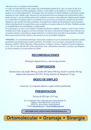 vida sana, activa y no padecer enfermedades.
La vejez es la fase final de la vida, aunque hay enfermedades propias de la vejez, así como las hay de la
niñez. Es un estado de cambios graduales celulares, en los tejidos, en los órganos y en el organismo en
general. Es un estado degenerativo, de desgaste lento, de entropía. Es difícil establecer exactamente cuándo
comienza la vejez, debido a que el proceso de envejecimiento tiene un sinnúmero de características indivi-
duales diversas y que las distintas partes de la anatomía envejecen a ritmo diferente. Orgánicamente hablan-
do, el individuo en cualquier edad es el resultado de los procesos de acumulación y destrucción de células
(apoptosis), que suceden de forma simultánea. Investigaciones señalan que terminando la cuarta década se
observa declinación de la energía física y que se empieza a envejecer antes de los 65 años. También aumenta
la susceptibilidad a las enfermedades e incapacidades.
En consecuencia, la vejez es el resultado inevitable del deterioro orgánico y mental, el cual se hace visible a
mediados de la vida y progresa a un ritmo acelerado. Envejecer como proceso biológico tiene extensas con-
secuencias sociales y psicológicas; desgraciadamente, la atención de la sociedad se ha orientado y limitado
hacia la provisión de ciertos auxilios a los ancianos en sus necesidades biológicas.

VITACELL: Es un tratamiento Biológico Nutricional, mediante el cual se suministran al organismo células
germinales ó pre-embrionarias de pato canadiense. Son células vivas con mayor concentración de ácidos
Nucleicos (ADN Y ARN), Minerales, Oligoelementos, Colágeno, Lecitina, Vitaminas Naturales Orgánicas
(A, C, D3, E,3, B1, B2, B6, B12, ácido pantoténico, Zinc, aminoácidos esenciales y enzimas, que bloquean
en forma constante el envejecimiento de células.


                                    RECOMENDACIONES

                           Patologias degenerativas y anti-envejecimiento.

                                          COMPOSICION
     Germen huevo de anade 500 mg; Acido alfa lipoico100 mg; Acetil l-carnitina 50 mg;
           Superoxido dismutasa (S.O.D.) 50 mg; Quelato de Magnesio 15 mg.

                                      MODO DE EMPLEO

                   Tomar de 2 a 6 capsulas diarias o según criterio profesional.


                                         PRESENTACION
                                      Envase de 90 Caps x 815 mg.
                          Es un Suplemento Zeus, elaborado para Comercial Nade, S.L.
                                   Teléfono: +34 91-654 68 78 / 91 651 80 05
                                   28700 S.S. de los Reyes Madrid (España)
                              E-mail: www.zeusze.com // información@zeusze.com


                           INFORME EXCLUSIVO PARA PROFESIONALES



 Ortomolecular = Gramaje + Sinergia
 