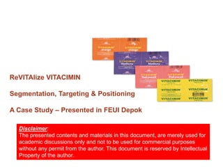 ReVITAlize VITACIMIN

Segmentation, Targeting & Positioning

A Case Study – Presented in FEUI Depok

  Disclaimer:
  The presented contents and materials in this document, are merely used for
  academic discussions only and not to be used for commercial purposes
  without any permit from the author. This document is reserved by Intellectual
  Property of the author.
 