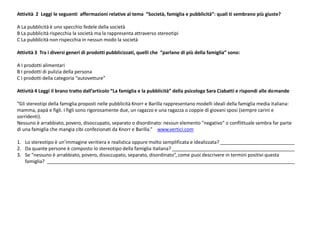 Attività 2 Leggi le seguenti affermazioni relative al tema “Società, famiglia e pubblicità”: quali ti sembrano più giuste?
A La pubblicità è uno specchio fedele della società
B La pubblicità rispecchia la società ma la rappresenta attraverso stereotipi
C La pubblicità non rispecchia in nessun modo la società
Attività 3 Tra i diversi generi di prodotti pubblicizzati, quelli che “parlano di più della famiglia” sono:
A I prodotti alimentari
B I prodotti di pulizia della persona
C I prodotti della categoria “autovetture”
Attività 4 Leggi il brano tratto dall’articolo “La famiglia e la pubblicità” della psicologa Sara Ciabatti e rispondi alle domande
“Gli stereotipi della famiglia proposti nelle pubblicità Knorr e Barilla rappresentano modelli ideali della famiglia media italiana:
mamma, papà e figli. I figli sono rigorosamente due, un ragazzo e una ragazza o coppie di giovani sposi (sempre carini e
sorridenti).
Nessuno è arrabbiato, povero, disoccupato, separato o disordinato: nessun elemento "negativo" o conflittuale sembra far parte
di una famiglia che mangia cibi confezionati da Knorr e Barilla.” www.vertici.com
1. Lo stereotipo è un’immagine veritiera e realistica oppure molto semplificata e idealizzata? ____________________________
2. Da quante persone è composto lo stereotipo della famiglia italiana? ______________________________________________
3. Se “nessuno è arrabbiato, povero, disoccupato, separato, disordinato”, come puoi descrivere in termini positivi questa
famiglia? _____________________________________________________________________________________________
 