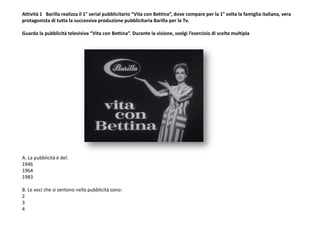 Attività 1 Barilla realizza il 1° serial pubblicitario “Vita con Bettina”, dove compare per la 1° volta la famiglia italiana, vera
protagonista di tutta la successiva produzione pubblicitaria Barilla per la Tv.
Guarda la pubblicità televisiva “Vita con Bettina”. Durante la visione, svolgi l’esercizio di scelta multipla
A. La pubblicità è del:
1946
1964
1983
B. Le voci che si sentono nella pubblicità sono:
2
3
4
 