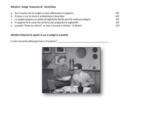 Attività 2 Svolgi l’esercizio di Vero/Falso
a. Sia il marito che la moglie si sono affezionati al cappone V/F
b. Il mese in cui la storia è ambientata è dicembre V/F
c. La moglie prepara un piatto di tagliatelle Barilla perché mettono allegria V/F
d. Il cappone fa le uova che servono per preparare le tagliatelle V/F
e. La pasta “tiene la cottura” se non si scuoce e rimane “al dente” V/F
Attività 3 Descrivi lo spazio in cui si svolge la scenetta
In che momento della giornata ci troviamo? _______________________________________
 