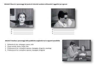 Attività 4 Descrivi i personaggi dal punto di vista del carattere utilizzando 3 aggettivi per ognuno
1. _________________________ 1. __________________________
2. _________________________ 2. __________________________
3. _________________________ 3. __________________________
Attività 5 Analizza i personaggi della pubblicità scegliendo tra le seguenti possibilità
1. Ambiente di vita: campagna, paese, città
2. Classe sociale: bassa, media, alta
3. Professione di lei: contadina, operaia, impiegata, dirigente, casalinga
4. Professione di lui: contadino, operaio, impiegato, dirigente
 