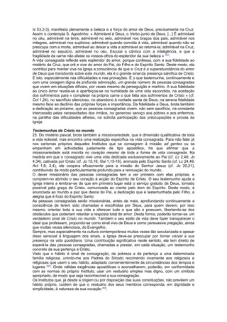 Is 53,2-3), manifesta plenamente a beleza e a força do amor de Deus, precisamente na Cruz. 
Assim o contempla S. Agostinho: « Admirável é Deus, o Verbo junto de Deus. [...] É admirável 
no céu, admirável na terra; admirável no seio, admirável nos braços dos pais, admirável nos 
milagres, admirável nos suplícios; admirável quando convida à vida, admirável quando não se 
preocupa com a morte, admirável ao deixar a vida e admirável ao retomá-la; admirável na Cruz, 
admirável no sepulcro, admirável no céu. Escutai o cântico com a inteligência, e que a 
fragilidade da carne não afaste os vossos olhos do esplendor da sua beleza » (41). 
A vida consagrada reflecte este esplendor do amor, porque confessa, com a sua fidelidade ao 
mistério da Cruz, que crê e vive do amor do Pai, do Filho e do Espírito Santo. Deste modo, ela 
contribui para manter viva na Igreja a consciência de que a Cruz é a superabundância do amor 
de Deus que transborda sobre este mundo, ela é o grande sinal da presença salvífica de Cristo. 
E isto, especialmente nas dificuldades e nas provações. É o que testemunha, continuamente e 
com uma coragem digna de profunda admiração, um grande número de pessoas consagradas 
que vivem em situações difíceis, por vezes mesmo de perseguição e martírio. A sua fidelidade 
ao único Amor revela-se e aperfeiçoa-se na humildade de uma vida escondida, na aceitação 
dos sofrimentos para « completar na própria carne o que falta aos sofrimentos de Cristo » (cf. 
Col 1,24), no sacrifício silencioso, no abandono à vontade santa de Deus, na serena fidelidade 
mesmo face ao declínio das próprias forças e importância. Da fidelidade a Deus, brota também 
a dedicação ao próximo, que as pessoas consagradas vivem, não sem sacrifício, na constante 
intercessão pelas necessidades dos irmãos, no generoso serviço aos pobres e aos enfermos, 
na partilha das dificuldades alheias, na solícita participação das preocupações e provas da 
Igreja. 
Testemunhas de Cristo no mundo 
25. Do mistério pascal, brota também a missionariedade, que é dimensão qualificativa de toda 
a vida eclesial; mas encontra uma realização específica na vida consagrada. Para não falar já 
nos carismas próprios daqueles Institutos que se consagram à missão ad gentes ou se 
empenham em actividades justamente de tipo apostólico, há que afirmar que a 
missionariedade está inscrita no coração mesmo de toda a forma de vida consagrada. Na 
medida em que o consagrado vive uma vida dedicada exclusivamente ao Pai (cf. Lc 2,49; Jo 
4,34), cativada por Cristo (cf. Jo 15,16; Gal 1,15-16), animada pelo Espírito Santo (cf. Lc 24,49; 
Act 1,8; 2,4), ele coopera eficazmente para a missão do Senhor Jesus (cf. Jo 20,21), 
contribuindo de modo particularmente profundo para a renovação do mundo. 
O dever missionário das pessoas consagradas tem a ver primeiro com elas próprias, e 
cumprem-no abrindo o seu coração à acção do Espírito de Cristo. O seu testemunho ajuda a 
Igreja inteira a lembrar-se de que em primeiro lugar está o serviço gratuito de Deus, tornado 
possível pela graça de Cristo, comunicada ao crente pelo dom do Espírito. Deste modo, é 
anunciada ao mundo a paz que desce do Pai, a dedicação que é testemunhada pelo Filho, a 
alegria que é fruto do Espírito Santo. 
As pessoas consagradas serão missionárias, antes de mais, aprofundando continuamente a 
consciência de terem sido chamadas e escolhidas por Deus, para quem devem, por isso 
mesmo, orientar toda a sua vida e oferecer tudo o que são e possuem, libertando-se dos 
obstáculos que poderiam retardar a resposta total de amor. Desta forma, poderão tornar-se um 
verdadeiro sinal de Cristo no mundo. Também o seu estilo de vida deve fazer transparecer o 
ideal que professam, propondo-se como sinal vivo de Deus e como persuasiva pregação, ainda 
que muitas vezes silenciosa, do Evangelho. 
Sempre, mas especialmente na cultura contemporânea muitas vezes tão secularizada e apesar 
disso sensível à linguagem dos sinais, a Igreja deve-se preocupar por tornar visível a sua 
presença na vida quotidiana. Uma contribuição significativa neste sentido, ela tem direito de 
esperá-la das pessoas consagradas, chamadas a prestar, em cada situação, um testemunho 
concreto da sua pertença a Cristo. 
Visto que o hábito é sinal de consagração, de pobreza e de pertença a uma determinada 
família religiosa, unindo-me aos Padres do Sínodo recomendo vivamente aos religiosos e 
religiosas que usem o seu hábito, adaptado convenientemente às circunstâncias dos tempos e 
lugares (42). Onde válidas exigências apostólicas o aconselharem, poderão, em conformidade 
com as normas do próprio Instituto, usar um vestuário simples mas digno, com um símbolo 
apropriado, de modo que seja reconhecível a sua consagração. 
Os Institutos que, já desde a origem ou por disposição das suas constituições, não prevêem um 
hábito próprio, cuidem de que o vestuário dos seus membros corresponda, em dignidade e 
simplicidade, à natureza da sua vocação (43). 
 