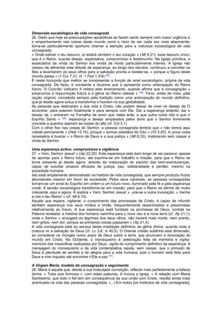 Dimensão escatológica da vida consagrada 
26. Dado que hoje as preocupações apostólicas se fazem sentir sempre com maior urgência e 
o empenhamento nas coisas deste mundo corre o risco de ser cada vez mais absorvente, 
torna-se particularmente oportuno chamar a atenção para a natureza escatológica da vida 
consagrada. 
« Onde estiver o teu tesouro, aí estará também o teu coração » (Mt 6,21): esse tesouro único, 
que é o Reino, suscita desejo, expectativa, compromisso e testemunho. Na Igreja primitiva, a 
expectativa da vinda do Senhor era vivida de modo particularmente intenso. A Igreja não 
cessou de alimentar esta atitude de esperança, ao longo dos séculos: continuou a convidar os 
fiéis a levantarem os seus olhos para a salvação pronta a revelar-se, « porque a figura deste 
mundo passa » (1 Cor 7,31; cf. 1 Ped 1,3-6) (44). 
É neste horizonte que melhor se compreende a função de sinal escatológico, própria da vida 
consagrada. De facto, é constante a doutrina que a apresenta como antecipação do Reino 
futuro. O Concílio Vaticano II reitera este ensinamento, quando afirma que a consagração « 
preanuncia a ressurreição futura e a glória do Reino celeste » (45). Fá-lo, antes de mais, pela 
opção virginal, concebida sempre pela tradição como uma antecipação do mundo definitivo, 
que já desde agora actua e transforma o homem na sua globalidade. 
As pessoas que dedicaram a sua vida a Cristo, não podem deixar de viver no desejo de O 
encontrar, para estarem finalmente e para sempre com Ele. Daí a esperança ardente, daí o 
desejo de « entrarem na Fornalha de amor que nelas arde, e que outra coisa não é que o 
Espírito Santo » (46): esperança e desejo amparados pelos dons que o Senhor livremente 
concede a quantos aspiram às coisas do alto (cf. Col 3,1). 
Com o olhar fixo nas coisas do Senhor, a pessoa consagrada lembra que « não temos aqui 
cidade permanente » (Heb 13,14), porque « somos cidadãos do Céu » (Fil 3,20). A única coisa 
necessária é buscar « o Reino de Deus e a sua justiça » (Mt 6,33), implorando sem cessar a 
vinda do Senhor. 
Uma esperança activa: compromisso e vigilância 
27. « Vem, Senhor Jesus! » (Ap 22,20). Esta esperança está bem longe de ser passiva: apesar 
de apontar para o Reino futuro, ela exprime-se em trabalho e missão, para que o Reino se 
torne presente já desde agora, através da instauração do espírito das bem-aventuranças, 
capaz de suscitar anseios eficazes de justiça, paz, solidariedade e perdão, mesmo na 
sociedade humana. 
Isto está amplamente demonstrado na história da vida consagrada, que sempre produziu frutos 
abundantes mesmo em favor da sociedade. Pelos seus carismas, as pessoas consagradas 
tornam-se um sinal do Espírito em ordem a um futuro novo, iluminado pela fé e pela esperança 
cristã. A tensão escatológica transforma-se em missão, para que o Reino se afirme de modo 
crescente, aqui e agora. À súplica « Vem, Senhor Jesus! », une-se a outra invocação: « Venha 
a nós o teu Reino! » (cf. Mt 6,10). 
Aquele que espera, vigilante, o cumprimento das promessas de Cristo, é capaz de infundir 
também esperança nos seus irmãos e irmãs, frequentemente desanimados e pessimistas 
relativamente ao futuro. A sua esperança está fundada na promessa de Deus, contida na 
Palavra revelada: a história dos homens caminha para o novo céu e a nova terra (cf. Ap 21,1), 
onde o Senhor « enxugará as lágrimas dos seus olhos; não haverá mais morte, nem pranto, 
nem gritos, nem dor, porque as primeiras coisas passaram » (Ap 21,4). 
A vida consagrada está ao serviço desta irradiação definitiva da glória divina, quando toda a 
criatura vir a salvação de Deus (cf. Lc 3,6; Is 40,5). O Oriente cristão sublinha esta dimensão, 
ao considerar os monges como anjos de Deus sobre a terra, que anunciam a renovação do 
mundo em Cristo. No Ocidente, o monaquismo é celebração feita de memória e vigília: 
memória das maravilhas realizadas por Deus, vigília do cumprimento definitivo da esperança. A 
mensagem do monaquismo e da vida contemplativa repete, sem cessar, que o primado de 
Deus é plenitude de sentido e de alegria para a vida humana, pois o homem está feito para 
Deus e vive inquieto até encontrar n'Ele a paz (47). 
A Virgem Maria, modelo de consagração e seguimento 
28. Maria é aquela que, desde a sua imaculada conceição, reflecte mais perfeitamente a beleza 
divina. « Toda sois formosa »: com estas palavras, A invoca a Igreja. « A relação com Maria 
Santíssima, que todo o fiel tem em consequência da sua união com Cristo, resulta ainda mais 
acentuada na vida das pessoas consagradas. (...) Em todos [os Institutos de vida consagrada], 
 