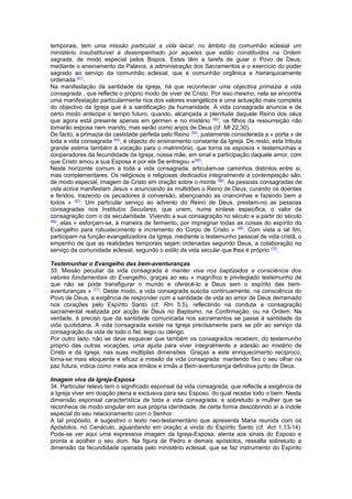 temporais, tem uma missão particular a vida laical, no âmbito da comunhão eclesial um 
ministério insubstituível é desempenhado por aqueles que estão constituídos na Ordem 
sagrada, de modo especial pelos Bispos. Estes têm a tarefa de guiar o Povo de Deus, 
mediante o ensinamento da Palavra, a administração dos Sacramentos e o exercício do poder 
sagrado ao serviço da comunhão eclesial, que é comunhão orgânica e hierarquicamente 
ordenada (61). 
Na manifestação da santidade da Igreja, há que reconhecer uma objectiva primazia à vida 
consagrada , que reflecte o próprio modo de viver de Cristo. Por isso mesmo, nela se encontra 
uma manifestação particularmente rica dos valores evangélicos e uma actuação mais completa 
do objectivo da Igreja que é a santificação da humanidade. A vida consagrada anuncia e de 
certo modo antecipa o tempo futuro, quando, alcançada a plenitude daquele Reino dos céus 
que agora está presente apenas em gérmen e no mistério (62), os filhos da ressurreição não 
tomarão esposa nem marido, mas serão como anjos de Deus (cf. Mt 22,30). 
De facto, a primazia da castidade perfeita pelo Reino (63), justamente considerada a « porta » de 
toda a vida consagrada (64), é objecto do ensinamento constante da Igreja. De resto, esta tributa 
grande estima também à vocação para o matrimónio, que torna os esposos « testemunhas e 
cooperadores da fecundidade da Igreja, nossa mãe, em sinal e participação daquele amor, com 
que Cristo amou a sua Esposa e por ela Se entregou »(65). 
Neste horizonte comum a toda a vida consagrada, articulam-se caminhos distintos entre si, 
mas complementares. Os religiosos e religiosas dedicados integralmente à contemplação são, 
de modo especial, imagem de Cristo em oração sobre o monte (66). As pessoas consagradas de 
vida activa manifestam Jesus « anunciando às multidões o Reino de Deus, curando os doentes 
e feridos, trazendo os pecadores à conversão, abençoando as criancinhas e fazendo bem a 
todos » (67). Um particular serviço ao advento do Reino de Deus, prestam-no as pessoas 
consagradas nos Institutos Seculares, que unem, numa síntese específica, o valor da 
consagração com o da secularidade. Vivendo a sua consagração no século e a partir do século 
(68), elas « esforçam-se, à maneira de fermento, por impregnar todas as coisas do espírito do 
Evangelho para robustecimento e incremento do Corpo de Cristo » (69). Com vista a tal fim, 
participam na função evangelizadora da Igreja, mediante o testemunho pessoal de vida cristã, o 
empenho de que as realidades temporais sejam ordenadas segundo Deus, a colaboração no 
serviço da comunidade eclesial, segundo o estilo de vida secular que lhes é próprio (70). 
Testemunhar o Evangelho das bem-aventuranças 
33. Missão peculiar da vida consagrada é manter viva nos baptizados a consciência dos 
valores fundamentais do Evangelho, graças ao seu « magnífico e privilegiado testemunho de 
que não se pode transfigurar o mundo e oferecê-lo a Deus sem o espírito das bem-aventuranças 
» (71). Deste modo, a vida consagrada suscita continuamente, na consciência do 
Povo de Deus, a exigência de responder com a santidade de vida ao amor de Deus derramado 
nos corações pelo Espírito Santo (cf. Rm 5,5), reflectindo na conduta a consagração 
sacramental realizada por acção de Deus no Baptismo, na Confirmação, ou na Ordem. Na 
verdade, é preciso que da santidade comunicada nos sacramentos se passe à santidade da 
vida quotidiana. A vida consagrada existe na Igreja precisamente para se pôr ao serviço da 
consagração da vida de todo o fiel, leigo ou clérigo. 
Por outro lado, não se deve esquecer que também os consagrados recebem, do testemunho 
próprio das outras vocações, uma ajuda para viver integralmente a adesão ao mistério de 
Cristo e da Igreja, nas suas múltiplas dimensões. Graças a este enriquecimento recíproco, 
torna-se mais eloquente e eficaz a missão da vida consagrada: mantendo fixo o seu olhar na 
paz futura, indica como meta aos irmãos e irmãs a Bem-aventurança definitiva junto de Deus. 
Imagem viva da Igreja-Esposa 
34. Particular relevo tem o significado esponsal da vida consagrada, que reflecte a exigência de 
a Igreja viver em doação plena e exclusiva para seu Esposo, do qual recebe todo o bem. Nesta 
dimensão esponsal característica de toda a vida consagrada, é sobretudo a mulher que se 
reconhece de modo singular em sua própria identidade, de certa forma descobrindo aí a índole 
especial do seu relacionamento com o Senhor. 
A tal propósito, é sugestivo o texto neo-testamentário que apresenta Maria reunida com os 
Apóstolos, no Cenáculo, aguardando em oração a vinda do Espírito Santo (cf. Act 1,13-14). 
Pode-se ver aqui uma expressiva imagem da Igreja-Esposa, atenta aos sinais do Esposo e 
pronta a acolher o seu dom. Na figura de Pedro e demais apóstolos, ressalta sobretudo a 
dimensão da fecundidade operada pelo ministério eclesial, que se faz instrumento do Espírito 
 