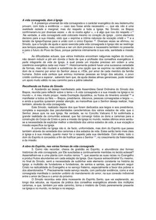 A vida consagrada, dom à Igreja 
3. A presença universal da vida consagrada e o carácter evangélico do seu testemunho 
provam, com toda a evidência — caso isso fosse ainda necessário —, que ela não é uma 
realidade isolada e marginal, mas diz respeito a toda a Igreja. No Sínodo, os Bispos 
confirmaram-no por diversas vezes: « de re nostra agitur », « é algo que nos diz respeito »(1) 
.Na verdade, a vida consagrada está colocada mesmo no coração da Igreja , como elemento 
decisivo para a sua missão, visto que « exprime a íntima natureza da vocação cristã » (2) e a 
tensão da Igreja-Esposa para a união com o único Esposo (3). Diversas vezes se afirmou, no 
Sínodo, que a função de ajuda e apoio exercida pela vida consagrada à Igreja não se restringe 
aos tempos passados, mas continua a ser um dom precioso e necessário também no presente 
e para o futuro do Povo de Deus, porque pertence intimamente à sua vida, santidade e missão 
(4). 
As dificuldades actuais, que vários Institutos encontram nalgumas regiões do mundo, 
não devem induzir a pôr em dúvida o facto de que a profissão dos conselhos evangélicos é 
parte integrante da vida da Igreja, à qual presta um impulso precioso em ordem a uma 
coerência evangélica cada vez maior (5). Historicamente poderá haver uma sucessiva variedade 
de formas, mas não mudará a substância de uma opção que se exprime na radicalidade do 
dom de si mesmo por amor do Senhor Jesus e, n'Ele, por amor de cada membro da família 
humana. Sobre esta certeza que animou inúmeras pessoas ao longo dos séculos, o povo 
cristão continua a esperar , sabendo bem que, da ajuda destas almas generosas, pode receber 
um apoio muito válido no seu caminho para a pátria celestial. 
Recolhendo os frutos do Sínodo 
4. Acedendo ao desejo manifestado pela Assembleia Geral Ordinária do Sínodo dos 
Bispos, reunida para reflectir sobre o tema « A vida consagrada e a sua missão na Igreja e no 
mundo », é meu intuito propor, nesta Exortação Apostólica, os frutos do itinerário sinodal (6) e 
manifestar a todos os fiéis — Bispos, presbíteros, diáconos, pessoas consagradas e leigos —, 
e ainda a quantos quiserem prestar atenção, as maravilhas que o Senhor deseja realizar, hoje 
também, através da vida consagrada. 
Este Sínodo, realizado depois dos que foram dedicados aos leigos e aos presbíteros, 
completa a exposição das peculiaridades características dos vários estados de vida, que o 
Senhor Jesus quis na sua Igreja. Na verdade, se no Concílio Vaticano II foi sublinhada a 
grande realidade da comunhão eclesial, que faz convergir todos os dons e carismas para a 
construção do Corpo de Cristo e para a missão da Igreja no mundo, nestes últimos anos sentiu-se 
a necessidade de explicitar melhor a identidade dos vários estados de vida, a sua vocação e 
missão específica na Igreja. 
A comunhão na Igreja não é, de facto, uniformidade, mas dom do Espírito que passa 
também através da variedade dos carismas e dos estados de vida. Estes serão tanto mais úteis 
à Igreja e à sua missão, quanto maior for o respeito pela sua identidade. Com efeito, todo o 
dom do Espírito é concedido a fim de frutificar para o Senhor (7), no crescimento da fraternidade 
e da missão. 
A obra do Espírito, nas várias formas de vida consagrada 
5. Como não recordar, cheios de gratidão ao Espírito, a abundância das formas 
históricas de vida consagrada, por Ele suscitadas e continuamente mantidas no tecido eclesial? 
Assemelham-se a uma planta com muitos ramos (8), que assenta as suas raízes no Evangelho 
e produz frutos abundantes em cada estação da Igreja. Que riqueza extraordinária! Eu mesmo, 
no final do Sínodo, senti a necessidade de sublinhar este elemento constante na história da 
Igreja: a multidão de fundadores e fundadoras, de santos e santas, que escolheram seguir 
Cristo na radicalidade do Evangelho e no serviço fraterno, especialmente a favor dos pobres e 
dos abandonados (9). Precisamente neste serviço resulta, com particular evidência, como a vida 
consagrada manifesta o carácter unitário do mandamento do amor, na sua conexão indivisível 
entre o amor de Deus e o amor do próximo. 
O Sínodo recordou esta obra incessante do Espírito Santo, que vai explanando, ao 
longo dos séculos, as riquezas da prática dos conselhos evangélicos através dos múltiplos 
carismas, e que, também por este caminho, torna o mistério de Cristo perenemente presente 
na Igreja e no mundo, no tempo e no espaço. 
 