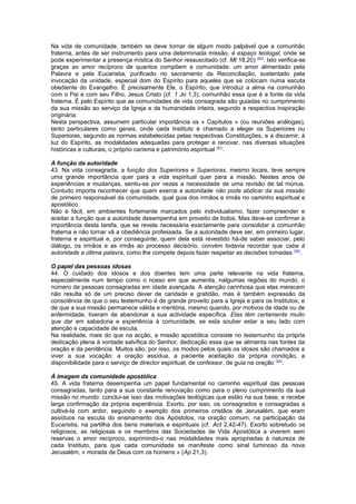 Na vida de comunidade, também se deve tornar de algum modo palpável que a comunhão 
fraterna, antes de ser instrumento para uma determinada missão, é espaço teologal, onde se 
pode experimentar a presença mística do Senhor ressuscitado (cf. Mt 18,20) (90). Isto verifica-se 
graças ao amor recíproco de quantos compõem a comunidade: um amor alimentado pela 
Palavra e pela Eucaristia, purificado no sacramento da Reconciliação, sustentado pela 
invocação da unidade, especial dom do Espírito para aqueles que se colocam numa escuta 
obediente do Evangelho. É precisamente Ele, o Espírito, que introduz a alma na comunhão 
com o Pai e com seu Filho, Jesus Cristo (cf. 1 Jo 1,3), comunhão essa que é a fonte da vida 
fraterna. É pelo Espírito que as comunidades de vida consagrada são guiadas no cumprimento 
da sua missão ao serviço da Igreja e da humanidade inteira, segundo a respectiva inspiração 
originária. 
Nesta perspectiva, assumem particular importância os « Capítulos » (ou reuniões análogas), 
tanto particulares como gerais, onde cada Instituto é chamado a eleger os Superiores ou 
Superioras, segundo as normas estabelecidas pelas respectivas Constituições, e a discernir, à 
luz do Espírito, as modalidades adequadas para proteger e renovar, nas diversas situações 
históricas e culturais, o próprio carisma e património espiritual (91). 
A função da autoridade 
43. Na vida consagrada, a função dos Superiores e Superioras, mesmo locais, teve sempre 
uma grande importância quer para a vida espiritual quer para a missão. Nestes anos de 
experiências e mudanças, sentiu-se por vezes a necessidade de uma revisão de tal múnus. 
Contudo importa reconhecer que quem exerce a autoridade não pode abdicar da sua missão 
de primeiro responsável da comunidade, qual guia dos irmãos e irmãs no caminho espiritual e 
apostólico. 
Não é fácil, em ambientes fortemente marcados pelo individualismo, fazer compreender e 
aceitar a função que a autoridade desempenha em proveito de todos. Mas deve-se confirmar a 
importância desta tarefa, que se revela necessária exactamente para consolidar a comunhão 
fraterna e não tornar vã a obediência professada. Se a autoridade deve ser, em primeiro lugar, 
fraterna e espiritual e, por conseguinte, quem dela está revestido há-de saber associar, pelo 
diálogo, os irmãos e as irmãs ao processo decisório, convém todavia recordar que cabe à 
autoridade a última palavra, como lhe compete depois fazer respeitar as decisões tomadas (92). 
O papel das pessoas idosas 
44. O cuidado dos idosos e dos doentes tem uma parte relevante na vida fraterna, 
especialmente num tempo como o nosso em que aumenta, nalgumas regiões do mundo, o 
número de pessoas consagradas em idade avançada. A atenção carinhosa que elas merecem 
não resulta só de um preciso dever de caridade e gratidão, mas é também expressão da 
consciência de que o seu testemunho é de grande proveito para a Igreja e para os Institutos, e 
de que a sua missão permanece válida e meritória, mesmo quando, por motivos de idade ou de 
enfermidade, tiveram de abandonar a sua actividade específica. Elas têm certamente muito 
que dar em sabedoria e experiência à comunidade, se esta souber estar a seu lado com 
atenção e capacidade de escuta. 
Na realidade, mais do que na acção, a missão apostólica consiste no testemunho da própria 
dedicação plena à vontade salvífica do Senhor, dedicação essa que se alimenta nas fontes da 
oração e da penitência. Muitos são, por isso, os modos pelos quais os idosos são chamados a 
viver a sua vocação: a oração assídua, a paciente aceitação da própria condição, a 
disponibilidade para o serviço de director espiritual, de confessor, de guia na oração (93). 
À imagem da comunidade apostólica 
45. A vida fraterna desempenha um papel fundamental no caminho espiritual das pessoas 
consagradas, tanto para a sua constante renovação como para o pleno cumprimento da sua 
missão no mundo: conclui-se isso das motivações teológicas que estão na sua base, e recebe 
larga confirmação da própria experiência. Exorto, por isso, os consagrados e consagradas a 
cultivá-la com ardor, seguindo o exemplo dos primeiros cristãos de Jerusalém, que eram 
assíduos na escuta do ensinamento dos Apóstolos, na oração comum, na participação da 
Eucaristia, na partilha dos bens materiais e espirituais (cf. Act 2,42-47). Exorto sobretudo os 
religiosos, as religiosas e os membros das Sociedades de Vida Apostólica a viverem sem 
reservas o amor recíproco, exprimindo-o nas modalidades mais apropriadas à natureza de 
cada Instituto, para que cada comunidade se manifeste como sinal luminoso da nova 
Jerusalém, « morada de Deus com os homens » (Ap 21,3). 
 