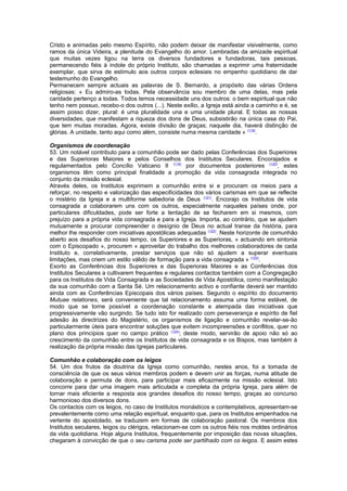 Cristo e animadas pelo mesmo Espírito, não podem deixar de manifestar visivelmente, como 
ramos da única Videira, a plenitude do Evangelho do amor. Lembradas da amizade espiritual 
que muitas vezes ligou na terra os diversos fundadores e fundadoras, tais pessoas, 
permanecendo fiéis à índole do próprio Instituto, são chamadas a exprimir uma fraternidade 
exemplar, que sirva de estímulo aos outros corpos eclesiais no empenho quotidiano de dar 
testemunho do Evangelho. 
Permanecem sempre actuais as palavras de S. Bernardo, a propósito das várias Ordens 
religiosas: « Eu admiro-as todas. Pela observância sou membro de uma delas, mas pela 
caridade pertenço a todas. Todos temos necessidade uns dos outros: o bem espiritual que não 
tenho nem possuo, recebo-o dos outros (...). Neste exílio, a Igreja está ainda a caminho e é, se 
assim posso dizer, plural: é uma pluralidade una e uma unidade plural. E todas as nossas 
diversidades, que manifestam a riqueza dos dons de Deus, subsistirão na única casa do Pai, 
que tem muitas moradas. Agora, existe divisão de graças; naquele dia, haverá distinção de 
glórias. A unidade, tanto aqui como além, consiste numa mesma caridade » (118). 
Organismos de coordenação 
53. Um notável contributo para a comunhão pode ser dado pelas Conferências dos Superiores 
e das Superioras Maiores e pelos Conselhos dos Institutos Seculares. Encorajados e 
regulamentados pelo Concílio Vaticano II (119) por documentos posteriores (120), estes 
organismos têm como principal finalidade a promoção da vida consagrada integrada no 
conjunto da missão eclesial. 
Através deles, os Institutos exprimem a comunhão entre si e procuram os meios para a 
reforçar, no respeito e valorização das especificidades dos vários carismas em que se reflecte 
o mistério da Igreja e a multiforme sabedoria de Deus (121). Encorajo os Institutos de vida 
consagrada a colaborarem uns com os outros, especialmente naqueles países onde, por 
particulares dificuldades, pode ser forte a tentação de se fecharem em si mesmos, com 
prejuízo para a própria vida consagrada e para a Igreja. Importa, ao contrário, que se ajudem 
mutuamente a procurar compreender o desígnio de Deus no actual transe da história, para 
melhor lhe responder com iniciativas apostólicas adequadas (122). Neste horizonte de comunhão 
aberto aos desafios do nosso tempo, os Superiores e as Superioras, « actuando em sintonia 
com o Episcopado », procurem « aproveitar do trabalho dos melhores colaboradores de cada 
Instituto e, correlativamente, prestar serviços que não só ajudem a superar eventuais 
limitações, mas criem um estilo válido de formação para a vida consagrada » (123). 
Exorto as Conferências dos Superiores e das Superioras Maiores e as Conferências dos 
Institutos Seculares a cultivarem frequentes e regulares contactos também com a Congregação 
para os Institutos de Vida Consagrada e as Sociedades de Vida Apostólica, como manifestação 
da sua comunhão com a Santa Sé. Um relacionamento activo e confiante deverá ser mantido 
ainda com as Conferências Episcopais dos vários países. Segundo o espírito do documento 
Mutuae relationes, será conveniente que tal relacionamento assuma uma forma estável, de 
modo que se torne possível a coordenação constante e atempada das iniciativas que 
progressivamente vão surgindo. Se tudo isto for realizado com perseverança e espírito de fiel 
adesão às directrizes do Magistério, os organismos de ligação e comunhão revelar-se-ão 
particularmente úteis para encontrar soluções que evitem incompreensões e conflitos, quer no 
plano dos princípios quer no campo prático (124); deste modo, servirão de apoio não só ao 
crescimento da comunhão entre os Institutos de vida consagrada e os Bispos, mas também à 
realização da própria missão das Igrejas particulares. 
Comunhão e colaboração com os leigos 
54. Um dos frutos da doutrina da Igreja como comunhão, nestes anos, foi a tomada de 
consciência de que os seus vários membros podem e devem unir as forças, numa atitude de 
colaboração e permuta de dons, para participar mais eficazmente na missão eclesial. Isto 
concorre para dar uma imagem mais articulada e completa da própria Igreja, para além de 
tornar mais eficiente a resposta aos grandes desafios do nosso tempo, graças ao concurso 
harmonioso dos diversos dons. 
Os contactos com os leigos, no caso de Institutos monásticos e contemplativos, apresentam-se 
prevalentemente como uma relação espiritual, enquanto que, para os Institutos empenhados na 
vertente do apostolado, se traduzem em formas de colaboração pastoral. Os membros dos 
Institutos seculares, leigos ou clérigos, relacionam-se com os outros fiéis nos moldes ordinários 
da vida quotidiana. Hoje alguns Institutos, frequentemente por imposição das novas situações, 
chegaram à convicção de que o seu carisma pode ser partilhado com os leigos. E assim estes 
 