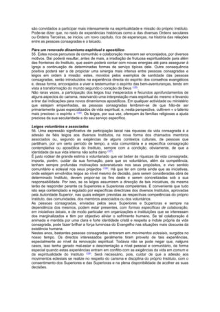 são convidados a participar mais intensamente na espiritualidade e missão do próprio Instituto. 
Pode-se dizer que, no rasto de experiências históricas como a das diversas Ordens seculares 
ou Ordens Terceiras, se iniciou um novo capítulo, rico de esperanças, na história das relações 
entre as pessoas consagradas e o laicado. 
Para um renovado dinamismo espiritual e apostólico 
55. Estes novos percursos de comunhão e colaboração merecem ser encorajados, por diversos 
motivos. Daí poderá resultar, antes de mais, a irradiação de frutuosa espiritualidade para além 
das fronteiras do Instituto, que assim poderá contar com novas energias até para assegurar à 
Igreja a continuação de determinadas formas de serviço típicas dele. Outra consequência 
positiva poderá ser a de propiciar uma sinergia mais intensa entre pessoas consagradas e 
leigos em ordem à missão: estes, movidos pelos exemplos de santidade das pessoas 
consagradas, serão introduzidos na experiência directa do espírito dos conselhos evangélicos 
e, dessa forma, encorajados a viver e testemunhar o espírito das bem-aventuranças, tendo em 
vista a transformação do mundo segundo o coração de Deus (125). 
Não raras vezes, a participação dos leigos traz inesperados e fecundos aprofundamentos de 
alguns aspectos do carisma, reavivando uma interpretação mais espiritual do mesmo e levando 
a tirar daí indicações para novos dinamismos apostólicos. Em qualquer actividade ou ministério 
que estejam empenhadas, as pessoas consagradas lembrem-se de que hão-de ser 
primariamente guias especializados de vida espiritual, e, nesta perspectiva, cultivem « o talento 
mais precioso: o espírito » (126). Os leigos, por sua vez, ofereçam às famílias religiosas a ajuda 
preciosa da sua secularidade e do seu serviço específico. 
Leigos voluntários e associados 
56. Uma expressão significativa de participação laical nas riquezas da vida consagrada é a 
adesão de fiéis leigos aos diversos Institutos, na nova forma dos chamados membros 
associados ou, segundo as exigências de alguns contextos culturais, de pessoas que 
partilham, por um certo período de tempo, a vida comunitária e a específica consagração 
contemplativa ou apostólica do Instituto, sempre com a condição, obviamente, de que a 
identidade da sua vida interna não sofra dano (127). 
É justo rodear de grande estima o voluntariado que vai beber às riquezas da vida consagrada; 
importa, porém, cuidar da sua formação, para que os voluntários, além da competência, 
tenham sempre profundas motivações sobrenaturais nos seus propósitos, e vivo sentido 
comunitário e eclesial nos seus projectos (128). Há que ter em conta ainda que as iniciativas, 
onde estejam envolvidos leigos ao nível mesmo de decisão, para serem consideradas obra de 
determinado Instituto, devem propor-se os fins deste e serem concretizadas sob a sua 
responsabilidade. Por isso, se os leigos assumirem a direcção de tais iniciativas, da mesma 
terão de responder perante os Superiores e Superioras competentes. É conveniente que tudo 
isto seja contemplado e regulado por específicas directrizes dos diversos Institutos, aprovadas 
pela Autoridade Superior, nas quais estejam previstas as respectivas competências do próprio 
Instituto, das comunidades, dos membros associados ou dos voluntários. 
As pessoas consagradas, enviadas pelos seus Superiores e Superioras e sempre na 
dependência dos mesmos, podem estar presentes, com formas específicas de colaboração, 
em iniciativas laicais, e de modo particular em organizações e instituições que se interessam 
dos marginalizados e têm por objectivo aliviar o sofrimento humano. Se tal colaboração é 
animada e mantida por uma clara e forte identidade cristã e respeita a índole própria da vida 
consagrada, pode fazer brilhar a força luminosa do Evangelho nas situações mais obscuras da 
existência humana. 
Nestes anos, bastantes pessoas consagradas entraram em movimentos eclesiais, surgidos no 
nosso tempo. Os directos interessados geralmente tiram proveito de tais experiências, 
especialmente ao nível da renovação espiritual. Todavia não se pode negar que, nalguns 
casos, isso tenha gerado mal-estar e desorientação a nível pessoal e comunitário, de forma 
especial quando estas experiências entram em conflito com as exigências da vida em comum e 
da espiritualidade do Instituto (129). Será necessário, pois, cuidar de que a adesão aos 
movimentos eclesiais se realize no respeito do carisma e disciplina do próprio Instituto, com o 
consentimento dos Superiores e das Superioras e na plena disponibilidade de acolher as suas 
decisões. 
 