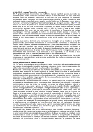A dignidade e o papel da mulher consagrada 
57. A Igreja manifesta plenamente a sua multiforme riqueza espiritual, quando, superadas as 
discriminações, acolhe como uma verdadeira bênção os dons infundidos por Deus tanto nos 
homens como nas mulheres, valorizando a todos em sua igual dignidade. As mulheres 
consagradas estão chamadas de modo absolutamente especial a serem, através da sua 
dedicação vivida em plenitude e com alegria, um sinal da ternura de Deus para com o género 
humano e um testemunho particular do mistério da Igreja que é virgem, esposa e mãe (130). Tal 
missão não deixou de sobressair no Sínodo, onde um bom número delas tomou parte, podendo 
fazer ouvir a sua voz que foi escutada e apreciada por todos. Graças também às suas 
contribuições, surgiram úteis indicações para a vida da Igreja e para a sua missão 
evangelizadora. Por certo, não se pode deixar de reconhecer o fundamento de muitas 
reivindicações relativas à posição da mulher nos diversos âmbitos sociais e eclesiais. Do 
mesmo modo, é forçoso assinalar que a nova consciência feminina ajuda também os homens a 
reverem os seus esquemas mentais, o modo de se autocompreenderem, de se colocarem na 
história e de a interpretarem, de organizarem a vida social, política, económica, religiosa, 
eclesial. 
A Igreja, que recebeu de Cristo uma mensagem de libertação, tem a missão de a difundir 
profeticamente, promovendo mentalidades e comportamentos conformes às intenções do 
Senhor. Neste contexto, a mulher consagrada pode, a partir da sua experiência de Igreja e de 
mulher na Igreja, contribuir para eliminar certas visões unilaterais, que não manifestam o 
reconhecimento pleno da sua dignidade, da sua contribuição específica para a vida e para a 
acção pastoral e missionária da Igreja. Assim, é legítimo que a mulher consagrada aspire a ver 
reconhecida mais claramente a sua identidade, a sua capacidade, a sua missão, a sua 
responsabilidade, quer na consciência eclesial quer na vida de todos os dias. 
Também o futuro da nova evangelização, como aliás de todas as outras formas de acção 
missionária, é impensável sem uma renovada contribuição das mulheres, especialmente das 
mulheres consagradas. 
Novas perspectivas de presença e acção 
58. Por isso, é urgente realizar alguns passos concretos, começando pela abertura às mulheres 
de espaços de participação nos vários sectores e a todos os níveis, mesmo nos processos de 
elaboração das decisões, sobretudo naquilo que lhes diz respeito. 
Necessário é também que a formação das mulheres consagradas, da mesma forma que a dos 
homens, seja adequada às novas urgências e preveja tempo suficiente e oportunidades 
institucionais válidas para uma educação sistemática, alargada a todos os campos, desde o 
teológico-pastoral até ao profissional. A formação pastoral e catequética, sempre importante, 
assume um relevo particular na perspectiva da nova evangelização, que requer, também das 
mulheres, novas formas de participação. 
É previsível que o aprofundamento da formação, ao mesmo tempo que irá ajudar a mulher 
consagrada a compreender melhor os próprios dons, não deixará de estimular a necessária 
reciprocidade no seio da Igreja. Na verdade, no campo da reflexão teológica, cultural e 
espiritual, muito se espera do « génio » da mulher no que diz respeito não só à especificidade 
da vida consagrada feminina, mas também à inteligência da fé em todas as suas expressões. A 
propósito disto, pense-se quanto deve a história da espiritualidade a santas como Teresa de 
Jesus e Catarina de Sena, as duas primeiras mulheres honradas com o título de Doutoras da 
Igreja, e a tantas outras místicas no que respeita à perscrutação do mistério de Deus e à 
análise da sua acção no crente! A Igreja conta muito com as mulheres consagradas para uma 
contribuição original na promoção da doutrina, dos costumes, da própria vida familiar e social, 
especialmente no que toca à dignidade da mulher e ao respeito da vida humana (131). De facto, 
« as mulheres têm um espaço de pensamento e acção singular e talvez determinante: compete 
a elas fazerem-se promotoras de um “novo feminismo” que, sem cair na tentação de seguir 
modelos “masculinizados”, saiba reconhecer e exprimir o verdadeiro génio feminino em todas 
as manifestações da convivência civil, trabalhando pela superação de toda a forma de 
discriminação, violência e exploração » (132). 
Há motivos para esperar que, de um reconhecimento mais profundo da missão da mulher, 
resulte para a vida consagrada feminina uma consciência sempre maior da sua própria função 
e um crescimento da sua dedicação à causa do Reino de Deus. Isso poder-se-á traduzir numa 
multiplicidade de obras, tais como o empenhamento a favor da evangelização, a actividade 
educativa, a participação na formação dos futuros sacerdotes e das pessoas consagradas, a 
animação da comunidade cristã, o acompanhamento espiritual, a promoção de bens 
 